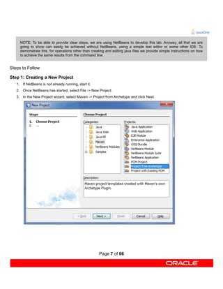 NOTE: To be able to provide clear steps, we are using NetBeans to develop this lab. Anyway, all that we are
     going to show can easily be achieved without NetBeans, using a simple text editor or some other IDE. To
     demonstrate this, for operations other than creating and editing java files we provide simple instructions on how
     to achieve the same results from the command line.


Steps to Follow

Step 1: Creating a New Project
   1. If NetBeans is not already running, start it.
   2. Once NetBeans has started, select File -> New Project.
   3. In the New Project wizard, select Maven -> Project from Archetype and click Next.




                                                      Page 7 of 66
 