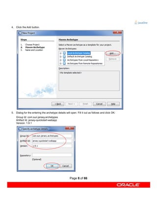 4. Click the Add button.




5. Dialog for the entering the archetype details will open. Fill it out as follows and click OK:
    Group Id: com.sun.jersey.archetypes
    Artifact Id: jersey-quickstart-webapp
    Version: 1.9.1




                                                     Page 8 of 66
 