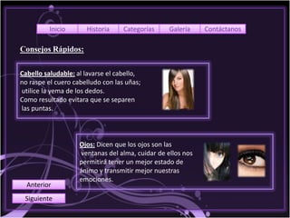 Inicio      Historia     Categorías     Galería    Contáctanos

Consejos Rápidos:

Cabello saludable: al lavarse el cabello,
no raspe el cuero cabelludo con las uñas;
utilice la yema de los dedos.
Como resultado evitara que se separen
las puntas.



                    Ojos: Dicen que los ojos son las
                    ventanas del alma, cuidar de ellos nos
                    permitirá tener un mejor estado de
                    ánimo y transmitir mejor nuestras
                    emociones.
  Anterior
 Siguiente
 