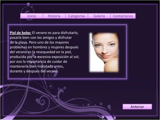 Inicio       Historia    Categorías   Galería   Contáctanos



Piel de bebe: El verano es para disfrutarlo,
pasarla bien con los amigos y disfrutar
de la playa. Pero uno de los mayores
problemas en hombres y mujeres después
del verano es la resequedad en la piel,
producida por la excesiva exposición al sol;
por eso la importancia de cuidar de
mantenerla bien hidratada antes,
durante y después del verano.




                                                                    Anterior
 