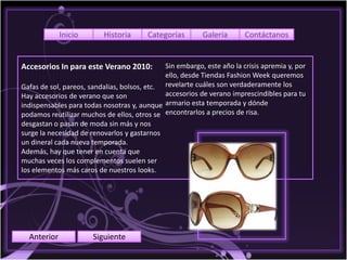 Inicio       Historia      Categorías        Galería       Contáctanos


Accesorios In para este Verano 2010:          Sin embargo, este año la crisis apremia y, por
                                              ello, desde Tiendas Fashion Week queremos
Gafas de sol, pareos, sandalias, bolsos, etc. revelarte cuáles son verdaderamente los
Hay accesorios de verano que son              accesorios de verano imprescindibles para tu
indispensables para todas nosotras y, aunque armario esta temporada y dónde
podamos reutilizar muchos de ellos, otros se encontrarlos a precios de risa.
desgastan o pasan de moda sin más y nos
surge la necesidad de renovarlos y gastarnos
un dineral cada nueva temporada.
Además, hay que tener en cuenta que
muchas veces los complementos suelen ser
los elementos más caros de nuestros looks.




  Anterior             Siguiente
 