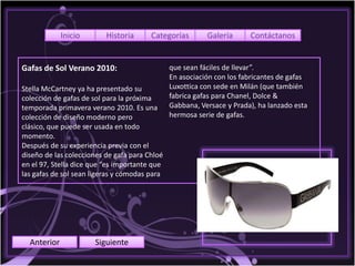 Inicio       Historia      Categorías        Galería      Contáctanos


Gafas de Sol Verano 2010:                      que sean fáciles de llevar”.
                                               En asociación con los fabricantes de gafas
Stella McCartney ya ha presentado su           Luxottica con sede en Milán (que también
colección de gafas de sol para la próxima      fabrica gafas para Chanel, Dolce &
temporada primavera verano 2010. Es una        Gabbana, Versace y Prada), ha lanzado esta
colección de diseño moderno pero               hermosa serie de gafas.
clásico, que puede ser usada en todo
momento.
Después de su experiencia previa con el
diseño de las colecciones de gafa para Chloé
en el 97, Stella dice que “es importante que
las gafas de sol sean ligeras y cómodas para




  Anterior            Siguiente
 