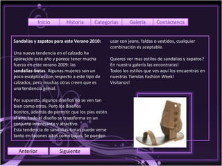 Inicio       Historia      Categorías         Galería       Contáctanos


Sandalias y zapatos para este Verano 2010:       usar con jeans, faldas o vestidos, cualquier
                                                 combinación es aceptable.
Una nueva tendencia en el calzado ha
aparecido este año y parece tener mucha          Quieres ver mas estilos de sandalias y zapatos?
fuerza en este verano 2009: las                  En nuestra galería las encontraras!
sandalias-botas. Algunas mujeres son un          Todos los estilos que ves aquí los encuentras en
poco escépticas con respecto a este tipo de      nuestras Tiendas Fashion Week!
calzados, pero muchas otras creen que es         Visítanos!
una tendencia genial.

Por supuesto, algunos diseños no se ven tan
bien como otros. Pero los diseños
bonitos, además de permitir que los pies estén
al aire, todo el diseño se transforma en un
conjunto interesante y atractivo.
Esta tendencia de sandalias-botas puede verse
tanto en tacones altos como bajos. Se pueden


  Anterior            Siguiente
 
