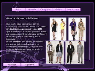 Inicio        Historia       Categorías   Galería   Contáctanos


• Marc Jacobs para Louis Vuitton:

Marc Jacobs sigue obsesionado con los
estilo safari y Saint Tropez. La colección crucero
para Louis Vuitton primavera verano 2010
sigue manteniendo estas principales influencias.
Una colección juvenil, caracterizada por faldas y
vestidos muy cortos, chaquetas y parkas
deportivas.
Para los hombres, Paul Helbers ha diseñado
una serie de trajes muy finos, como es
característica de esta marca, y algunos looks
un poco más informales, pero sin perder el
estilo caballero dandy.




  Anterior             Siguiente
 