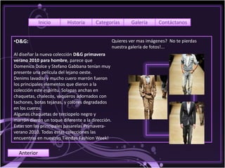 Inicio       Historia      Categorías          Galería     Contáctanos


•D&G:                                              Quieres ver mas imágenes? No te pierdas
                                                   nuestra galería de fotos!...
Al diseñar la nueva colección D&G primavera
verano 2010 para hombre, parece que
Domenico Dolce y Stefano Gabbana tenían muy
presente una película del lejano oeste.
Denims lavados y mucho cuero marrón fueron
los principales elementos que dieron a la
colección este espíritu. Solapas anchas en
chaquetas, chalecos, vaqueros adornados con
tachones, botas tejanas, y colores degradados
en los cueros.
Algunas chaquetas de terciopelo negro y
marrón dieron un toque diferente a la dirección.
Estas son las principales pasarelas Primavera-
verano 2010. Todas estas colecciones las
encuentras en nuestras Tiendas Fashion Week!


  Anterior
 