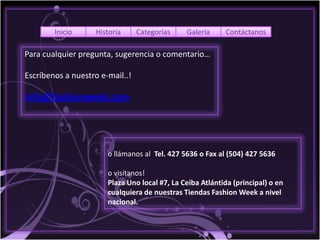 Inicio      Historia     Categorías    Galería     Contáctanos

Para cualquier pregunta, sugerencia o comentario…

Escríbenos a nuestro e-mail..!

info@fashionweek.com




                       o llámanos al Tel. 427 5636 o Fax al (504) 427 5636

                       o visítanos!
                       Plaza Uno local #7, La Ceiba Atlántida (principal) o en
                       cualquiera de nuestras Tiendas Fashion Week a nivel
                       nacional.
 
