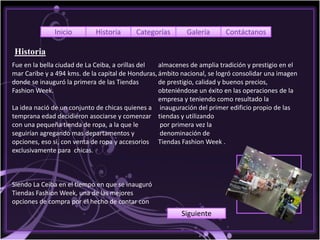 Inicio        Historia      Categorías        Galería      Contáctanos

Historia
Fue en la bella ciudad de La Ceiba, a orillas del  almacenes de amplia tradición y prestigio en el
mar Caribe y a 494 kms. de la capital de Honduras, ámbito nacional, se logró consolidar una imagen
donde se inauguró la primera de las Tiendas        de prestigio, calidad y buenos precios,
Fashion Week.                                      obteniéndose un éxito en las operaciones de la
                                                   empresa y teniendo como resultado la
La idea nació de un conjunto de chicas quienes a inauguración del primer edificio propio de las
temprana edad decidieron asociarse y comenzar tiendas y utilizando
con una pequeña tienda de ropa, a la que le        por primera vez la
seguirían agregando mas departamentos y            denominación de
opciones, eso si, con venta de ropa y accesorios Tiendas Fashion Week .
exclusivamente para chicas.



Siendo La Ceiba en el tiempo en que se inauguró
Tiendas Fashion Week, una de las mejores
opciones de compra por el hecho de contar con
                                                          Siguiente
 
