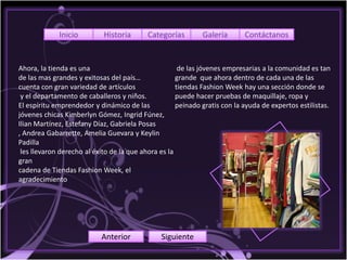 Inicio         Historia       Categorías        Galería       Contáctanos


Ahora, la tienda es una                               de las jóvenes empresarias a la comunidad es tan
de las mas grandes y exitosas del país…              grande que ahora dentro de cada una de las
cuenta con gran variedad de artículos                tiendas Fashion Week hay una sección donde se
 y el departamento de caballeros y niños.            puede hacer pruebas de maquillaje, ropa y
El espíritu emprendedor y dinámico de las            peinado gratis con la ayuda de expertos estilistas.
jóvenes chicas Kimberlyn Gómez, Ingrid Fúnez,
Ilian Martínez, Estefany Díaz, Gabriela Posas
, Andrea Gabarrette, Amelia Guevara y Keylin
Padilla
 les llevaron derecho al éxito de la que ahora es la
gran
cadena de Tiendas Fashion Week, el
agradecimiento




                           Anterior            Siguiente
 