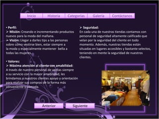 Inicio        Historia      Categorías         Galería       Contáctanos

• Perfil:                                            Seguridad:
 Misión: Creando e incrementando productos         En cada una de nuestras tiendas contamos con
nuevos para la moda del mañana.                     personal de seguridad altamente calificado que
 Visión: Llegar a darles tips a las personas       velan por la seguridad del cliente en todo
sobre cómo vestirse bien, estar siempre a           momento. Además, nuestras tiendas están
la moda y especialmente mantener bella a            situadas en lugares accesibles y bastante selectos,
todas las mujeres.                                  teniendo en mente la seguridad de nuestros
                                                    clientes.
• Valores:
 Máxima atención al cliente con amabilidad:
A través de nuestro personal de ventas siempre
a su servicio con la mayor amabilidad, les
brindamos a nuestros clientes apoyo y orientación
para realizar sus compras de la forma más
conveniente y cómoda.




                        Anterior             Siguiente
 