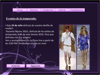 Inicio       Historia     Categorías     Galería   Contáctanos


Eventos de la temporada:

• Este 24 de Julio disfruta de nuestro desfile de
modas!
 Pasarela Verano 2010…disfruta de los estilos de
temporada, lo In de este Verano 2010. Para que
disfrutes con tus amigos!
Ven y acompáñanos! En la Plaza Uno a partir de
las 3:00 PM! Tendremos artistas en vivo!




      Anterior           Siguiente
 