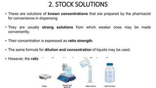 2. STOCK SOLUTIONS
• These are solutions of known concentrations that are prepared by the pharmacist
for convenience in dispensing.
• They are usually strong solutions from which weaker ones may be made
conveniently.
• Their concentration is expressed as ratio strength.
• The same formula for dilution and concentration of liquids may be used.
• However, the ratio strength must be changed to % strength.
 