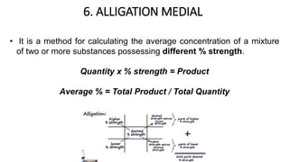 6. ALLIGATION MEDIAL
• It is a method for calculating the average concentration of a mixture
of two or more substances possessing different % strength.
Quantity x % strength = Product
Average % = Total Product / Total Quantity
 