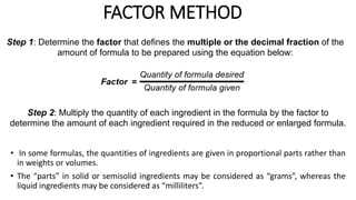 • In some formulas, the quantities of ingredients are given in proportional parts rather than
in weights or volumes.
• The “parts” in solid or semisolid ingredients may be considered as “grams”, whereas the
liquid ingredients may be considered as “milliliters”.
FACTOR METHOD
Step 1: Determine the factor that defines the multiple or the decimal fraction of the
amount of formula to be prepared using the equation below:
Step 2: Multiply the quantity of each ingredient in the formula by the factor to
determine the amount of each ingredient required in the reduced or enlarged formula.
 