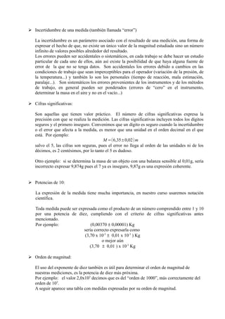 ➢ Incertidumbre de una medida (también llamada “error”)

   La incertidumbre es un parámetro asociado con el resultado de una medición, una forma de
   expresar el hecho de que, no existe un único valor de la magnitud estudiada sino un número
   infinito de valores posibles alrededor del resultado.
   Los errores pueden ser accidentales o sistemáticos, en cada trabajo se debe hacer un estudio
   particular de cada uno de ellos, aún así existe la posibilidad de que haya alguna fuente de
   error de la que no se tenga datos. Son accidentales los errores debido a cambios en las
   condiciones de trabajo que sean imperceptibles para el operador (variación de la presión, de
   la temperatura...) y también lo son los personales (tiempo de reacción, mala estimación,
   paralaje...). Son sistemáticos los errores provenientes de los instrumentos y de los métodos
   de trabajo, en general pueden ser ponderados (errores de “cero” en el instrumento,
   determinar la masa en el aire y no en el vacío...)

➢ Cifras significativas:

   Son aquellas que tienen valor práctico. El número de cifras significativas expresa la
   precisión con que se realiza la medición. Las cifras significativas incluyen todos los dígitos
   seguros y el primero inseguro. Convenimos que un dígito es seguro cuando la incertidumbre
   o el error que afecta a la medida, es menor que una unidad en el orden decimal en el que
   está. Por ejemplo:
                                         M =(6,35±0,02) m
   salvo el 5, las cifras son seguras, pues el error no llega al orden de las unidades ni de los
   décimos, es 2 centésimos, por lo tanto el 5 es dudoso.

   Otro ejemplo: si se determina la masa de un objeto con una balanza sensible al 0,01g, sería
   incorrecto expresar 9,874g pues el 7 ya es inseguro, 9,87g es una expresión coherente.


➢ Potencias de 10:

   La expresión de la medida tiene mucha importancia, en nuestro curso usaremos notación
   científica.

   Toda medida puede ser expresada como el producto de un número comprendido entre 1 y 10
   por una potencia de diez, cumpliendo con el criterio de cifras significativas antes
   mencionado.
   Por ejemplo:                 (0,00370 ± 0,00001) Kg
                            sería correcto expresarla como
                            (3,70 x 10-3 ± 0,01 x 10-3 ) Kg
                                      o mejor aún
                               (3,70 ± 0,01 ) x 10-3 Kg

➢ Orden de magnitud:

   El uso del exponente de diez también es útil para determinar el orden de magnitud de
   nuestras mediciones, es la potencia de diez más próxima.
   Por ejemplo: el valor 2,0x103 decimos que es del “orden de 1000”, más correctamente del
   orden de 103.
   A seguir aparece una tabla con medidas expresadas por su orden de magnitud.
 