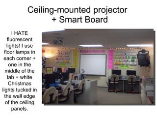Ceiling-mounted projector   + Smart Board I HATE fluorescent lights! I use floor lamps in each corner + one in the middle of the lab + white Christmas lights tucked in the wall edge of the ceiling panels. 