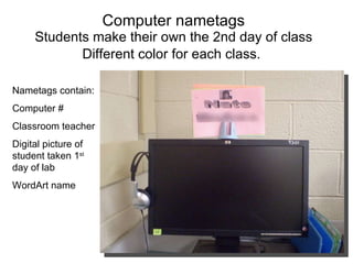 Computer nametags Students make their own the 2nd day of class Different color for each class.   Nametags contain: Computer # Classroom teacher Digital picture of student taken 1 st  day of lab WordArt name 