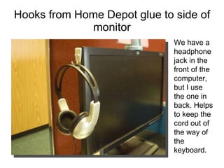 Hooks from Home Depot glue to side of monitor We have a headphone jack in the front of the computer, but I use the one in back. Helps to keep the cord out of the way of the keyboard.  