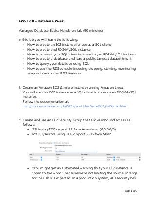 Page 1 of 9
AWS Loft – Database Week
Managed Database Basics Hands-on Lab (90 minutes)
In this lab you will learn the following:
- How to create an EC2 instance for use as a SQL client
- How to create and RDS/MySQL instance
- How to connect your SQL client instance to you RDS/MySQL instance
- How to create a database and load a public Landsat dataset into it
- How to query your database using SQL
- How to use the RDS console including stopping, starting, monitoring,
snapshots and other RDS features.
1. Create an Amazon EC2 t2.micro instance running Amazon Linux.
You will use this EC2 instance as a SQL client to access your RDS/MySQL
instance.
Follow the documentation at:
http://docs.aws.amazon.com/AWSEC2/latest/UserGuide/EC2_GetStarted.html
2. Create and use an EC2 Security Group that allows inbound access as
follows:
 SSH using TCP on port 22 from Anywhere* (0.0.0.0/0)
 MYSQL/Aurora using TCP on port 3306 from MyIP
 *You might get an automated warning that your EC2 instance is
“open to the world”, because we’re not limiting the source IP range
for SSH. This is expected. In a production system, as a security best
 