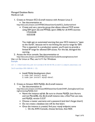 Page	1	of	6	
Managed Database Basics
Hands-on Lab
1. Create an Amazon EC2 t2.small instance with Amazon Linux 2
• See documentation at
http://docs.aws.amazon.com/AWSEC2/latest/UserGuide/EC2_GetStarted.html
• Create and use a security group that allows inbound TCP access
using SSH (port 22) and MYSQL (port 3306) for all AWS sources:
172.0.0.0/8
10.0.0.0/8
You might get an automated warning that your EC2 instance is “open
to the world”, because we’re not limiting the source range for SSH.
This is expected. In a production system, you’ll want to provide a
limited IP range for allowed SSH access. For this lab, disregard the
warning.
2. Access the linux console. See documentation at
http://docs.aws.amazon.com/AWSEC2/latest/UserGuide/AccessingInstances.html
Use ssh for Linux or Mac; use PuTTY for Windows
Example:
ssh –i ~/Downloads/key.pem ec2-user@ec2-01-02-03-99.us-west-2.compute.amazonaws.com
[ec2-user@ip-192-168-0-1 ~]$
• Install MySql development client
$ sudo yum install mysql
$ sudo yum install mysql-devel
3. Create an Amazon RDS MySQL db.t2.small instance
• See documentation at
http://docs.aws.amazon.com/AmazonRDS/latest/UserGuide/CHAP_GettingStarted.Creat
ingConnecting.MySQL.html
• Name the instance sql-lab. Be sure to choose MySQL (not Aurora
and not MariaDB), the db.t2.small instance size, a Dev/Test use case,
and MySQL version 5.5.57
• Choose a master username and a password (and don’t forget them!)
• Do not create a database (we will do that later)
• Once the instance is created, find your mysql endpoint name
i. On the AWS Console, choose Services, then RDS
 