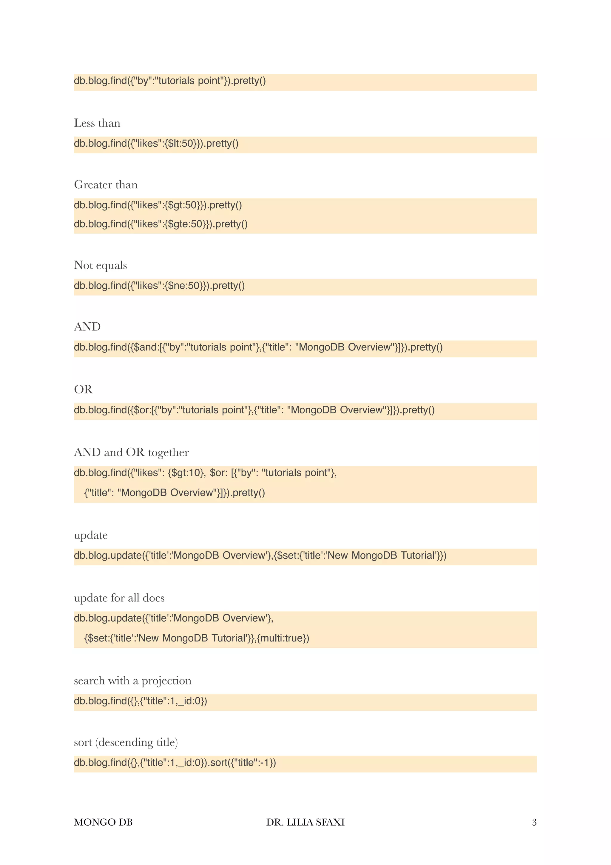 db.blog. fi nd({"by":"tutorials point"}).pretty() Less than db.blog. fi nd({"likes":{$lt:50}}).pretty() Greater than db.blog. fi nd({"likes":{$gt:50}}).pretty() db.blog. fi nd({"likes":{$gte:50}}).pretty() Not equals db.blog. fi nd({"likes":{$ne:50}}).pretty() AND db.blog. fi nd({$and:[{"by":"tutorials point"},{"title": "MongoDB Overview"}]}).pretty() OR db.blog. fi nd({$or:[{"by":"tutorials point"},{"title": "MongoDB Overview"}]}).pretty() AND and OR together db.blog. fi nd({"likes": {$gt:10}, $or: [{"by": "tutorials point"}, {"title": "MongoDB Overview"}]}).pretty() update db.blog.update({'title':'MongoDB Overview'},{$set:{'title':'New MongoDB Tutorial'}}) update for all docs db.blog.update({'title':'MongoDB Overview'}, {$set:{'title':'New MongoDB Tutorial'}},{multi:true}) search with a projection db.blog. fi nd({},{"title":1,_id:0}) sort (descending title) db.blog. fi nd({},{"title":1,_id:0}).sort({"title":-1}) MONGO DB DR. LILIA SFAXI 3 