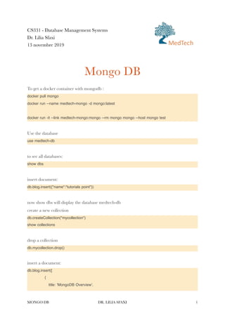 CS331 - Database Management Systems


Dr. Lilia Sfaxi


13 novembre 2019


Mongo DB


To get a docker container with mongodb :


docker pull mongo


docker run --name medtech-mongo -d mongo:latest


docker run -it --link medtech-mongo:mongo --rm mongo mongo --host mongo test


Use the database


use medtech-db


to see all databases:


show dbs


insert document:


db.blog.insert({"name":"tutorials point"})


now show dbs will display the database medtech-db


create a new collection


db.createCollection("mycollection")


show collections


drop a collection


db.mycollection.drop()


insert a document:


db.blog.insert([


	
{


	
title: 'MongoDB Overview',


MONGO DB DR. LILIA SFAXI 1
MedTech
 