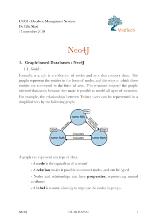 CS331 - Database Management Systems


Dr. Lilia Sfaxi


17 novembre 2019


Neo4J


1. Graph-based Databases : Neo4J


1.1. Graphs


Formally, a graph is a collection of nodes and arcs that connect them. The
graphs represent the entities in the form of nodes, and the ways in which these
entities are connected in the form of arcs. This structure inspired the graph-
oriented databases, because they make it possible to model all types of scenarios.


For example, the relationships between Twitter users can be represented in a
simpli
fi
ed way by the following graph:


A graph can represent any type of data.


- A node is the equivalent of a record


- A relation makes it possible to connect nodes, and can be typed


- Nodes and relationships can have properties, representing named
attributes


- A label is a name allowing to organize the nodes in groups


NEO4J DR. LILIA SFAXI 1
MedTech
 