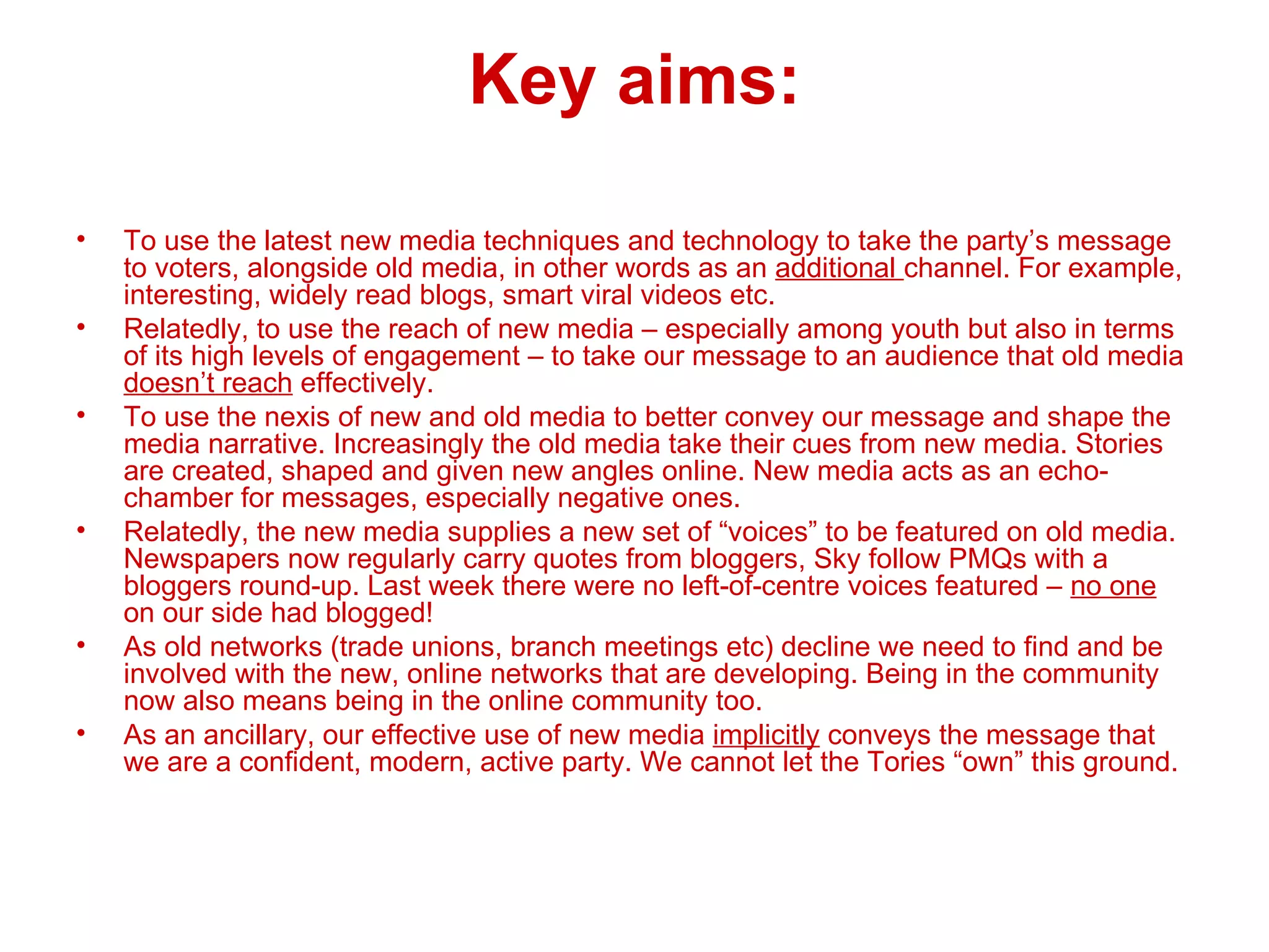 Key aims: To use the latest new media techniques and technology to take the party’s message to voters, alongside old media, in other words as an  additional  channel. For example, interesting, widely read blogs, smart viral videos etc. Relatedly, to use the reach of new media – especially among youth but also in terms of its high levels of engagement – to take our message to an audience that old media  doesn’t reach  effectively. To use the nexis of new and old media to better convey our message and shape the media narrative. Increasingly the old media take their cues from new media. Stories are created, shaped and given new angles online. New media acts as an echo-chamber for messages, especially negative ones. Relatedly, the new media supplies a new set of “voices” to be featured on old media. Newspapers now regularly carry quotes from bloggers, Sky follow PMQs with a bloggers round-up. Last week there were no left-of-centre voices featured –  no one  on our side had blogged! As old networks (trade unions, branch meetings etc) decline we need to find and be involved with the new, online networks that are developing. Being in the community now also means being in the online community too.  As an ancillary, our effective use of new media  implicitly  conveys the message that we are a confident, modern, active party. We cannot let the Tories “own” this ground. 