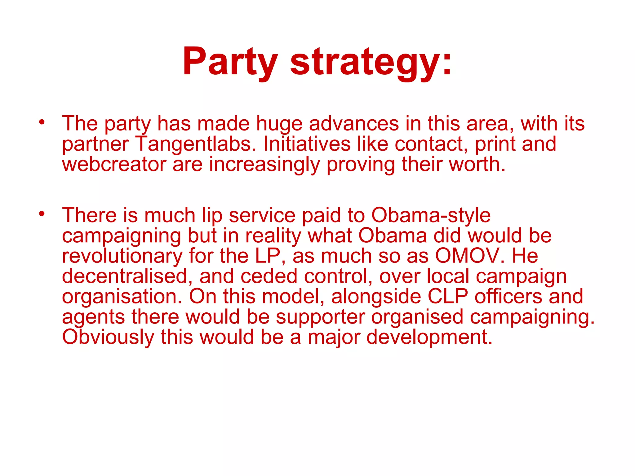 Party strategy: The party has made huge advances in this area, with its partner Tangentlabs. Initiatives like contact, print and webcreator are increasingly proving their worth. There is much lip service paid to Obama-style campaigning but in reality what Obama did would be revolutionary for the LP, as much so as OMOV. He decentralised, and ceded control, over local campaign organisation. On this model, alongside CLP officers and agents there would be supporter organised campaigning. Obviously this would be a major development. 
