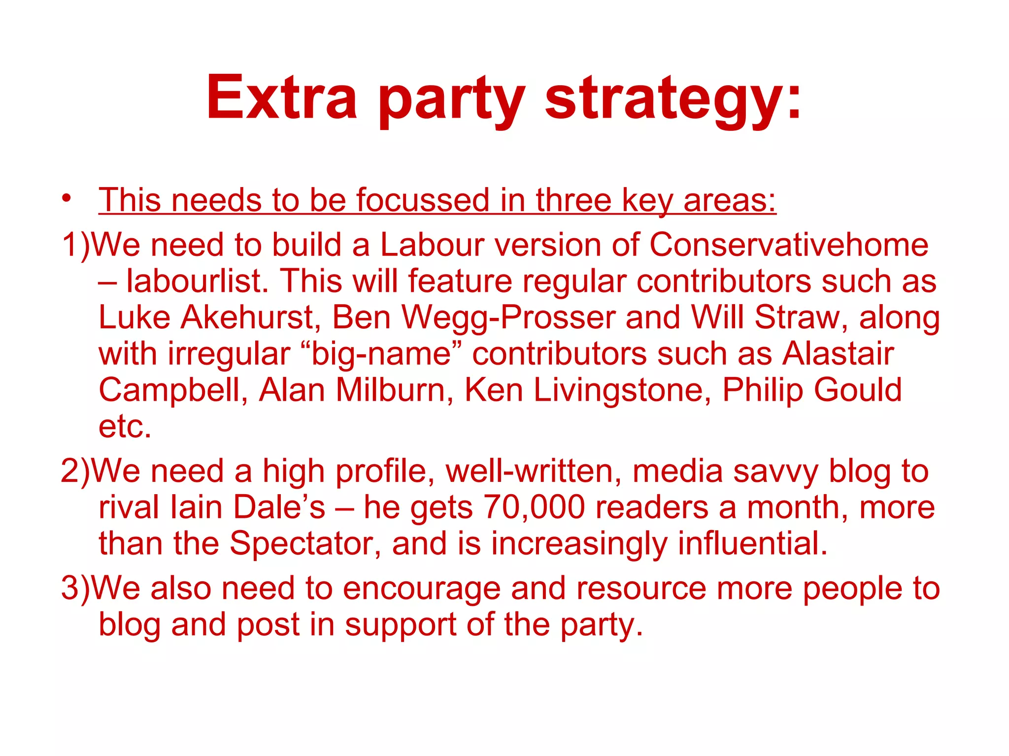 Extra party strategy: This needs to be focussed in three key areas: 1)We need to build a Labour version of Conservativehome – labourlist. This will feature regular contributors such as Luke Akehurst, Ben Wegg-Prosser and Will Straw, along with irregular “big-name” contributors such as Alastair Campbell, Alan Milburn, Ken Livingstone, Philip Gould etc. 2)We need a high profile, well-written, media savvy blog to rival Iain Dale’s – he gets 70,000 readers a month, more than the Spectator, and is increasingly influential. 3)We also need to encourage and resource more people to blog and post in support of the party. 