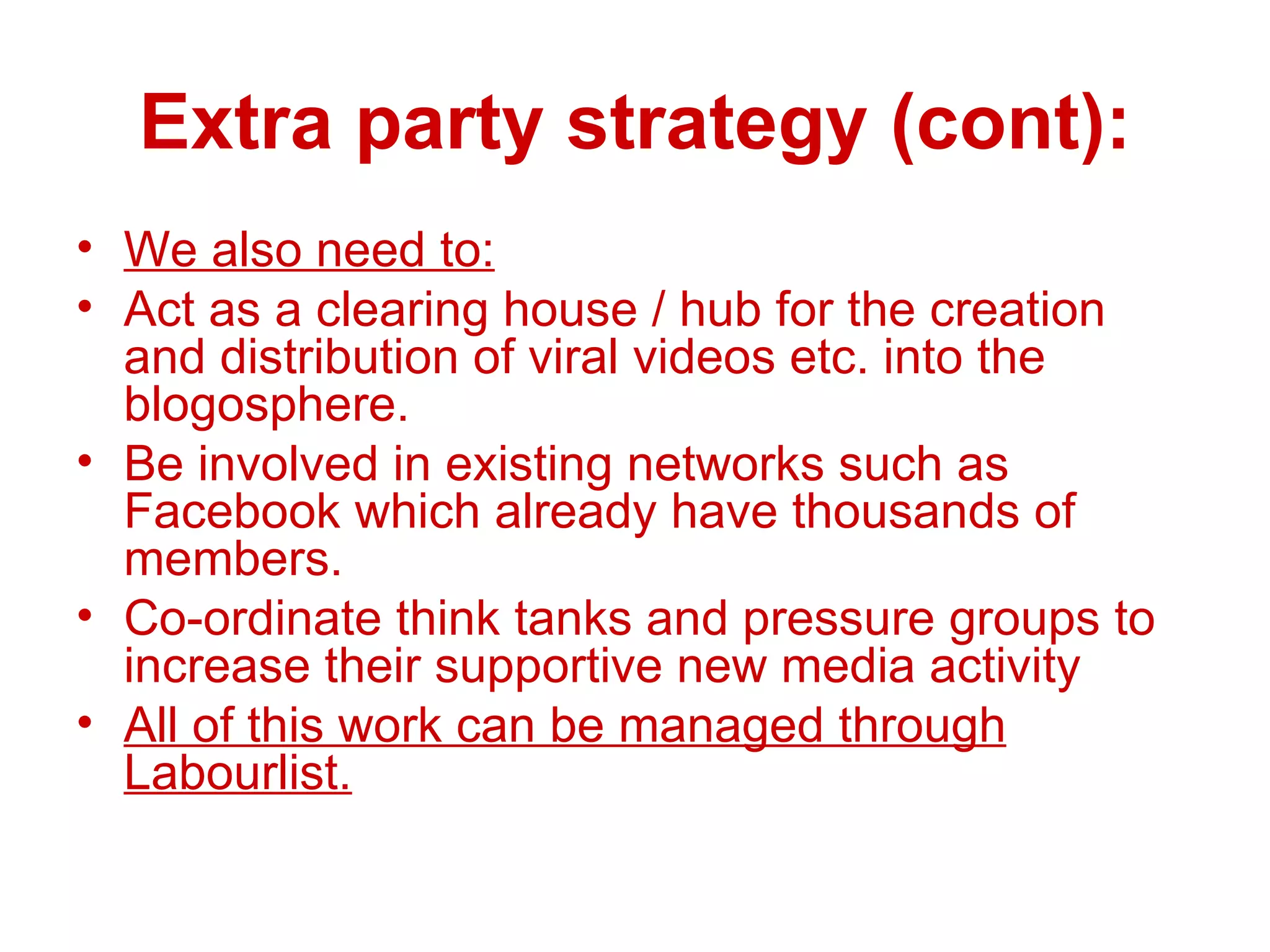 Extra party strategy (cont): We also need to: Act as a clearing house / hub for the creation and distribution of viral videos etc. into the blogosphere. Be involved in existing networks such as Facebook which already have thousands of members. Co-ordinate think tanks and pressure groups to increase their supportive new media activity All of this work can be managed through Labourlist. 