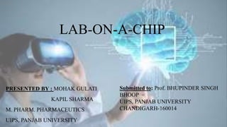 LAB-ON-A-CHIP
PRESENTED BY : MOHAK GULATI
KAPIL SHARMA
M. PHARM. PHARMACEUTICS
UIPS, PANJAB UNIVERSITY
Submitted to: Prof. BHUPINDER SINGH
BHOOP
UIPS, PANJAB UNIVERSITY
CHANDIGARH-160014
 