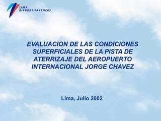 EVALUACION DE LAS CONDICIONES
SUPERFICIALES DE LA PISTA DE
ATERRIZAJE DEL AEROPUERTO
INTERNACIONAL JORGE CHAVEZ
Lima, Julio 2002
 