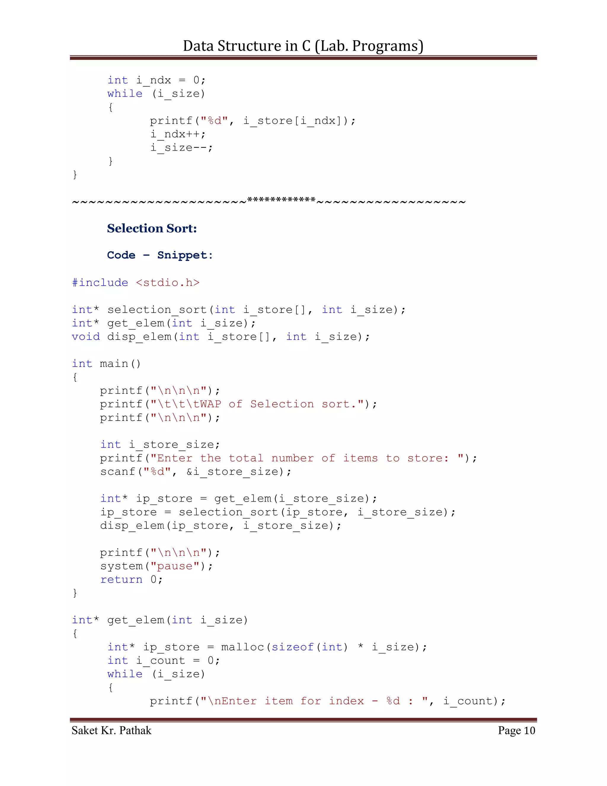 Data Structure in C (Lab. Programs)

{
       int* ip_store = malloc(sizeof(int) * i_size);
       int i_count = 0;
       while (i_size)
       {
             printf("nEnter item for index - %d : ", i_count);
             scanf("%d", (ip_store+i_count));
             i_count++;
             i_size--;
       }

       return ip_store;
}

int* insertion_sort(int i_store[], int i_size)
{
     int i_temp;
     int i_count_0, i_count_1, i_count_2;
     for (i_count_0 = 1; i_count_0 <= (i_size-1); ++i_count_0)
     {
         for (i_count_1 = 0; i_count_1 < i_count_0; ++i_count_1)
          {
               if (i_store[i_count_1] > i_store[i_count_0])
               {
                    i_temp = i_store[i_count_1] ;
                    i_store[i_count_1] = i_store[i_count_0] ;

                    for (i_count_2 = i_count_0; i_count_2 >
i_count_1; i_count_2--)
                         i_store[i_count_2] = i_store[i_count_2
- 1] ;

                         i_store[i_count_2 + 1] = i_temp ;
                   }
              }
       }

       return i_store;
}

void disp_elem(int i_store[], int i_size)
{
     printf("nDisplaying Elements of store: ");
     int i_ndx = 0;
     while (i_size)
     {
           printf("%d", i_store[i_ndx]);

Saket Kr. Pathak                                             Page 10
 
