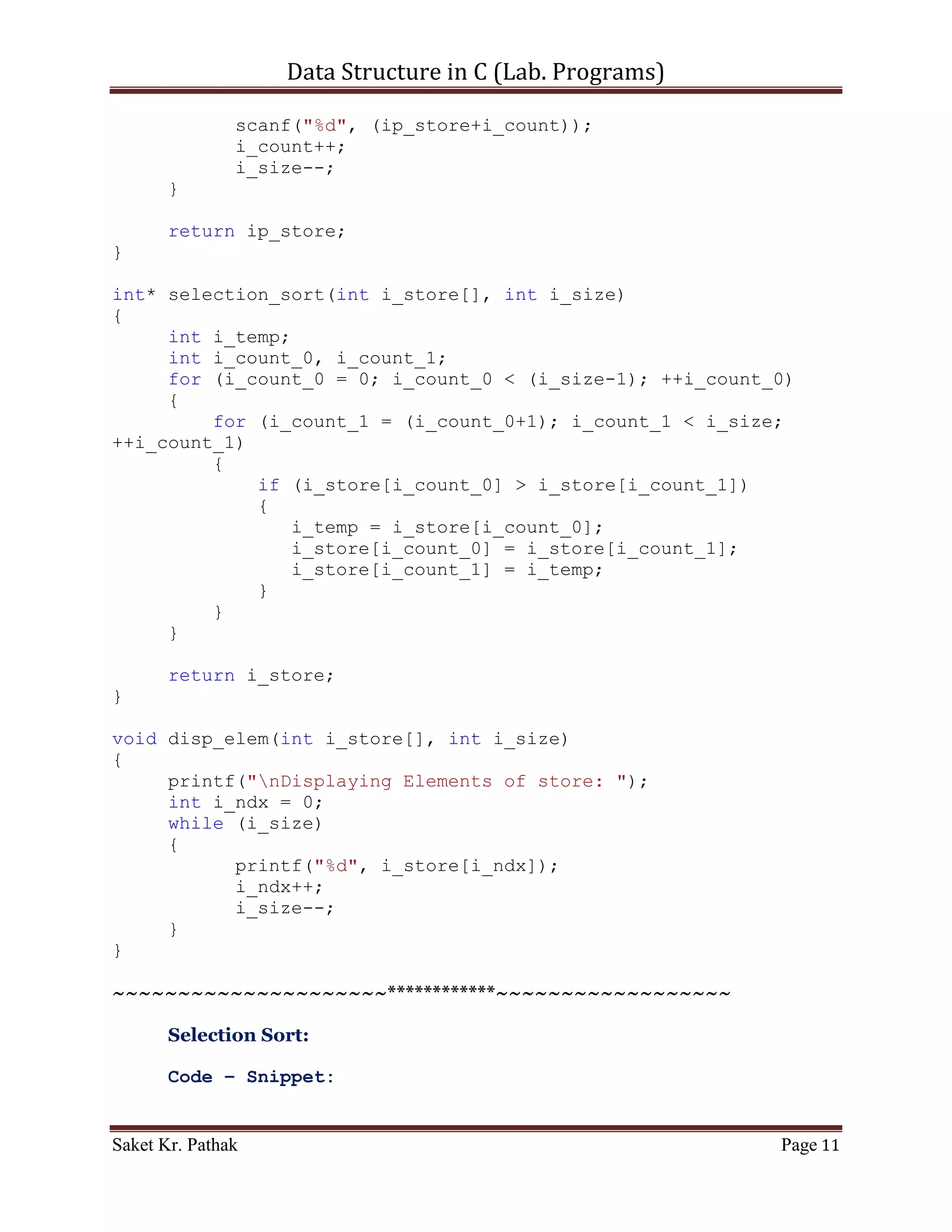 Data Structure in C (Lab. Programs)

                i_ndx++;
                i_size--;
       }
}


      ~~~~~~~~~~~~~~~~~~~~~************~~~~~~~~~~~~~~~~~~


       Selection Sort:

       Algorithm –

           [1] Get a hand of unsorted cards/numbers.
           [2] Set a marker for the sorted section after the first card of the hand.
           [3] Repeat steps 4 through 6 until the unsorted section is empty.
           [4] Select the first unsorted card.
           [5] Swap this card to the left until it arrives at the correct sorted position.
           [6] Advance the marker to the right one card.
           [7] Stop

       Time Complexity –

       Best case:            O (n2) time
       Average case:         O (n2) time
       Worst case:           O (n2) time

       Code – Snippet:

#include <stdio.h>

int* selection_sort(int i_store[], int i_size);
int* get_elem(int i_size);
void disp_elem(int i_store[], int i_size);

int main()
{
    printf("nnn");
    printf("tttWAP of Selection sort.");
    printf("nnn");

     int i_store_size;
     printf("Enter the total number of items to store: ");
     scanf("%d", &i_store_size);

     int* ip_store = get_elem(i_store_size);
     ip_store = selection_sort(ip_store, i_store_size);

Saket Kr. Pathak                                                                        Page 11
 