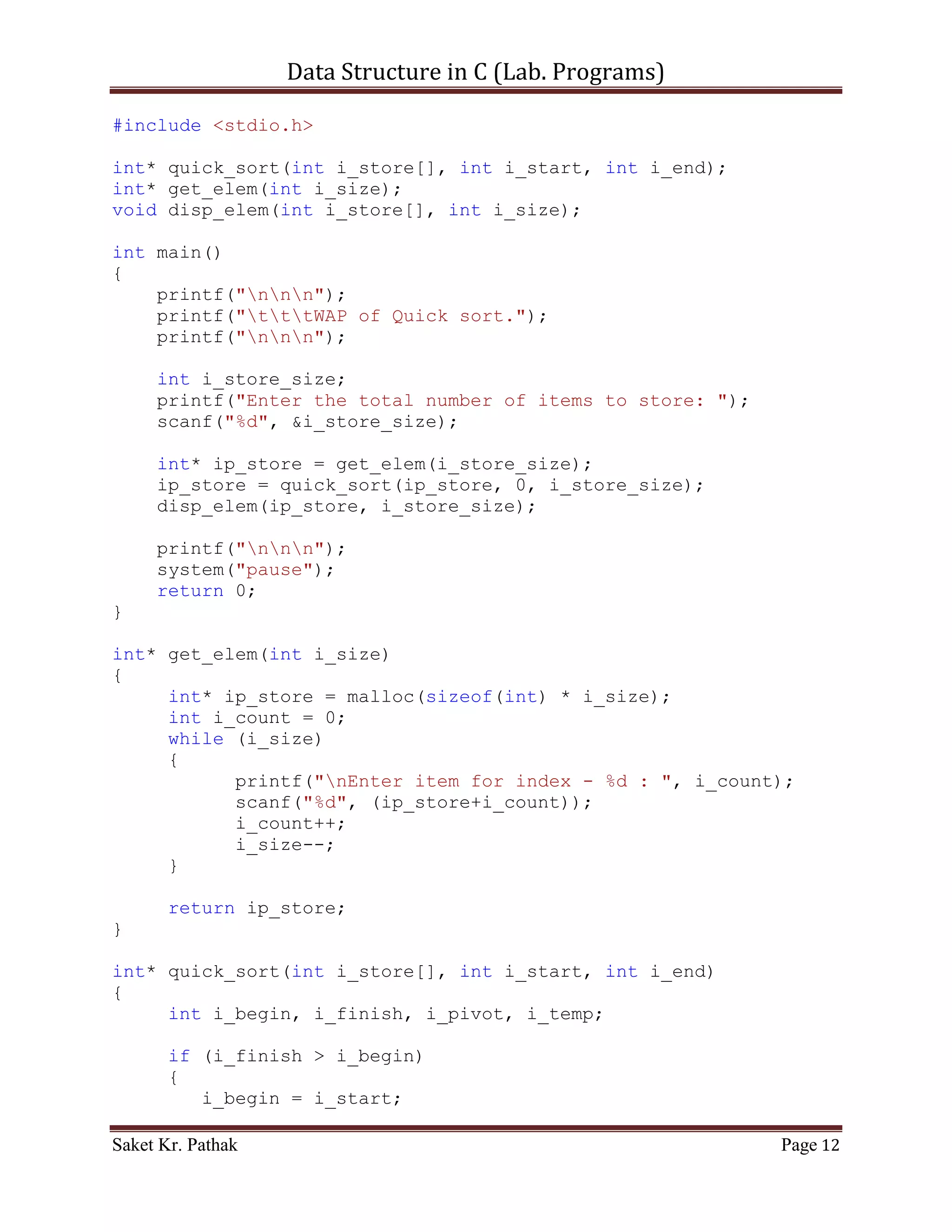 Data Structure in C (Lab. Programs)

     disp_elem(ip_store, i_store_size);

     printf("nnn");
     system("pause");
     return 0;
}

int* get_elem(int i_size)
{
     int* ip_store = malloc(sizeof(int) * i_size);
     int i_count = 0;
     while (i_size)
     {
           printf("nEnter item for index - %d : ", i_count);
           scanf("%d", (ip_store+i_count));
           i_count++;
           i_size--;
     }

       return ip_store;
}

int* selection_sort(int i_store[], int i_size)
{
     int i_temp;
     int i_count_0, i_count_1;
     for (i_count_0 = 0; i_count_0 < (i_size-1); ++i_count_0)
     {
         for (i_count_1 = (i_count_0+1); i_count_1 < i_size;
++i_count_1)
         {
             if (i_store[i_count_0] > i_store[i_count_1])
             {
                 i_temp = i_store[i_count_0];
                 i_store[i_count_0] = i_store[i_count_1];
                 i_store[i_count_1] = i_temp;
             }
         }
     }

       return i_store;
}

void disp_elem(int i_store[], int i_size)
{
     printf("nDisplaying Elements of store: ");
     int i_ndx = 0;

Saket Kr. Pathak                                           Page 12
 