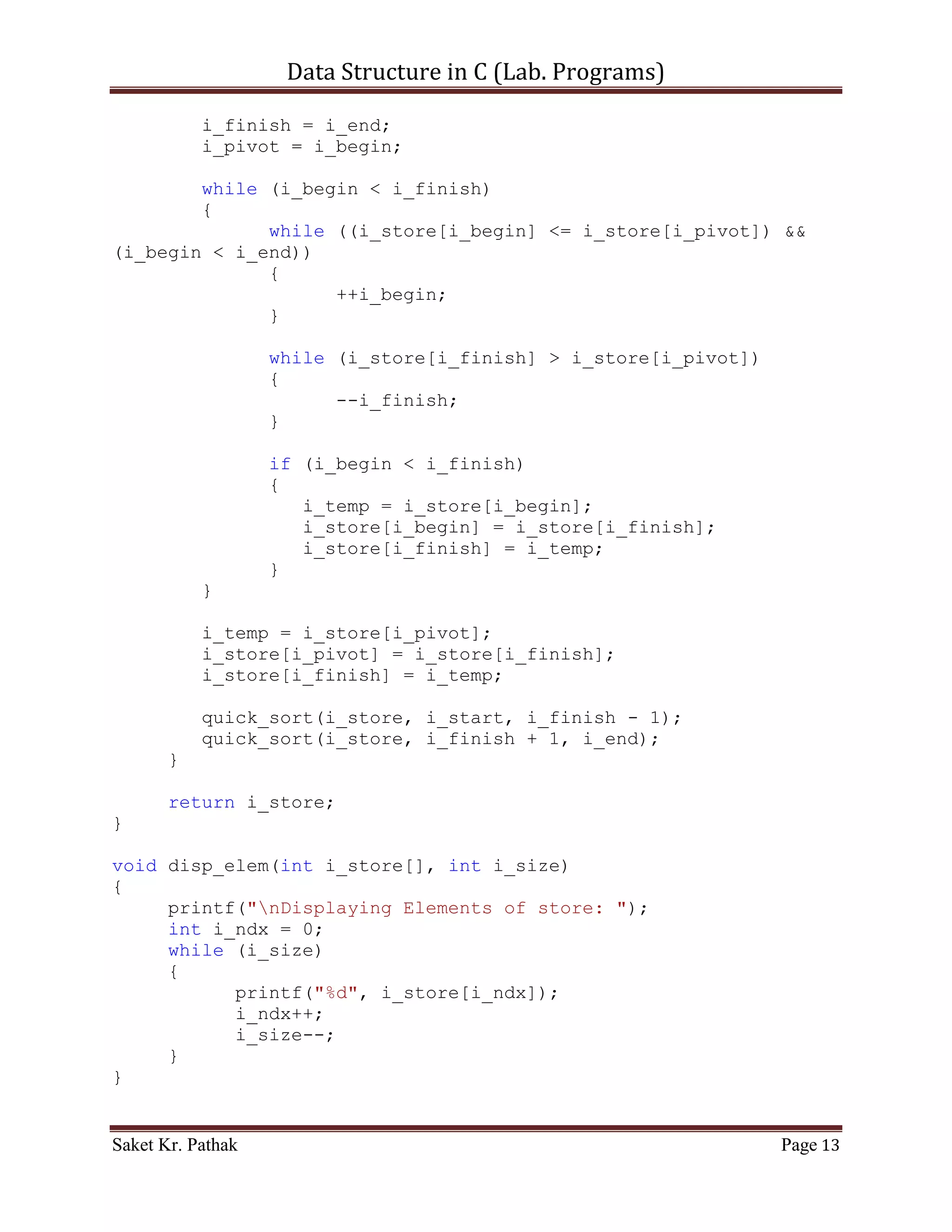 Data Structure in C (Lab. Programs)

       while (i_size)
       {
             printf("%d", i_store[i_ndx]);
             i_ndx++;
             i_size--;
       }
}


      ~~~~~~~~~~~~~~~~~~~~~************~~~~~~~~~~~~~~~~~~


       Quick Sort:

       Algorithm –

          [1] Choosing the pivot.
          [2] Partitioning.
          [3] Recursively quick-sort the left and the right parts.

       Time Complexity –

       Best case:          O (n * log (n)) time
       Average case:       O (n * log (n)) time
       Worst case:         O (n2) time

       Code – Snippet:

#include <stdio.h>

int* quick_sort(int i_store[], int i_start, int i_end);
int* get_elem(int i_size);
void disp_elem(int i_store[], int i_size);

int main()
{
    printf("nnn");
    printf("tttWAP of Quick sort.");
    printf("nnn");

     int i_store_size;
     printf("Enter the total number of items to store: ");
     scanf("%d", &i_store_size);

     int* ip_store = get_elem(i_store_size);
     ip_store = quick_sort(ip_store, 0, i_store_size);
     disp_elem(ip_store, i_store_size);

Saket Kr. Pathak                                                     Page 13
 