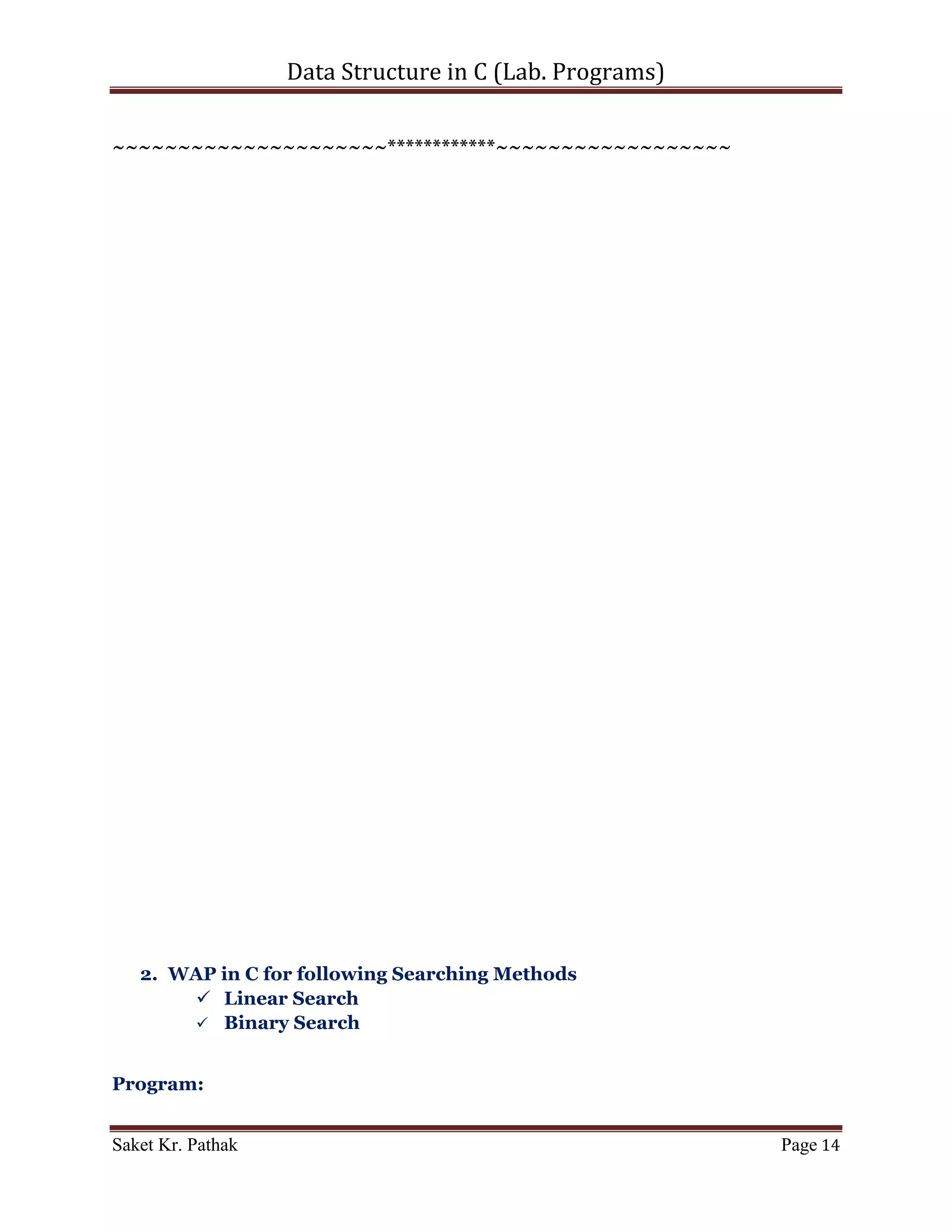 Data Structure in C (Lab. Programs)

     printf("nnn");
     system("pause");
     return 0;
}

int* get_elem(int i_size)
{
     int* ip_store = malloc(sizeof(int) * i_size);
     int i_count = 0;
     while (i_size)
     {
           printf("nEnter item for index - %d : ", i_count);
           scanf("%d", (ip_store+i_count));
           i_count++;
           i_size--;
     }

       return ip_store;
}

int* quick_sort(int i_store[], int i_start, int i_end)
{
     int i_begin, i_finish, i_pivot, i_temp;

       if (i_finish > i_begin)
       {
          i_begin = i_start;
          i_finish = i_end;
          i_pivot = i_begin;

        while (i_begin < i_finish)
        {
              while ((i_store[i_begin] <= i_store[i_pivot]) &&
(i_begin < i_end))
              {
                    ++i_begin;
              }

                   while (i_store[i_finish] > i_store[i_pivot])
                   {
                         --i_finish;
                   }

                   if (i_begin < i_finish)
                   {
                      i_temp = i_store[i_begin];

Saket Kr. Pathak                                                  Page 14
 