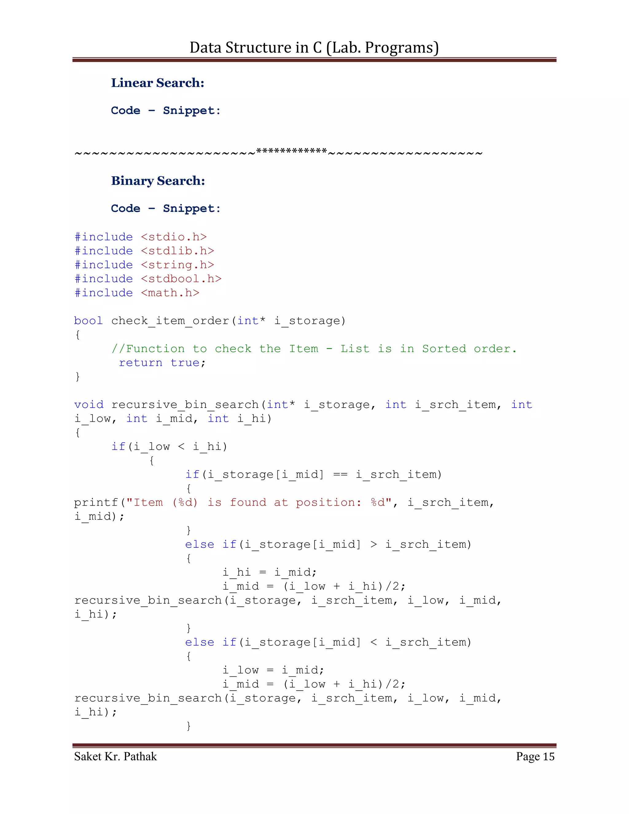 Data Structure in C (Lab. Programs)

                        i_store[i_begin] = i_store[i_finish];
                        i_store[i_finish] = i_temp;
                   }
           }

           i_temp = i_store[i_pivot];
           i_store[i_pivot] = i_store[i_finish];
           i_store[i_finish] = i_temp;

           quick_sort(i_store, i_start, i_finish - 1);
           quick_sort(i_store, i_finish + 1, i_end);
       }

       return i_store;
}

void disp_elem(int i_store[], int i_size)
{
     printf("nDisplaying Elements of store: ");
     int i_ndx = 0;
     while (i_size)
     {
           printf("%d", i_store[i_ndx]);
           i_ndx++;
           i_size--;
     }
}


~~~~~~~~~~~~~~~~~~~~~************~~~~~~~~~~~~~~~~~~




Saket Kr. Pathak                                                Page 15
 