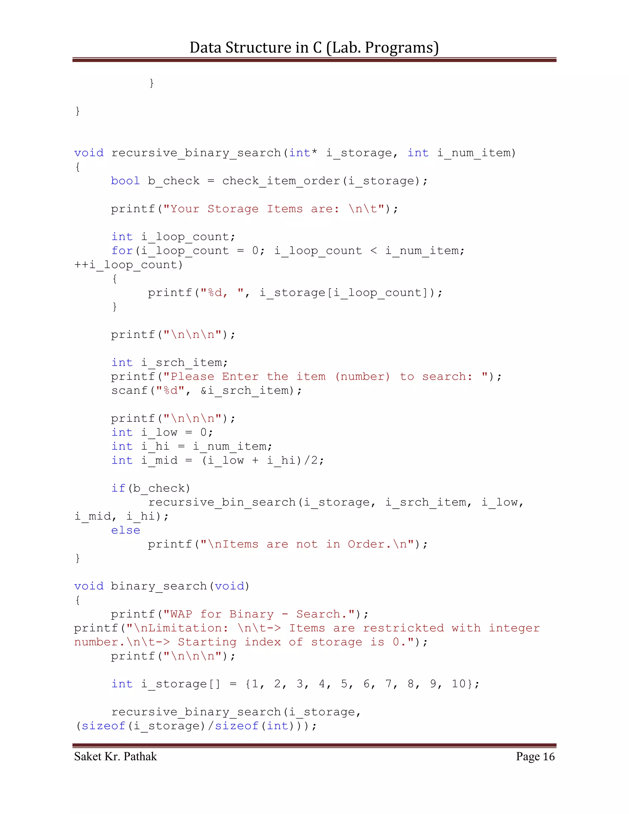 Data Structure in C (Lab. Programs)

   2. WAP in C for following Searching Methods
        Linear Search
        Binary Search


Program:

       Linear Search:

       Algorithm –

          [1] Input: Array D of Business objects, phone number key.
          [2] Output: first index where key’s phone number matches D, or -1 if not
              found

       Time Complexity –

       Best case:          O (1) time
       Average case:       O (n) time
       Worst case:         O (n) time

       Code – Snippet:

#include    <stdio.h>
#include    <stdlib.h>
#include    <string.h>
#include    <stdbool.h>
#include    <math.h>

void linear_search(int* i_storage, int i_srch_item, int
i_num_item)
{
     int i_count;
     bool b_flag = false;

     for (i_count = 0; i_count < i_num_item; ++i_count)
     {
         if (i_storage[i_count] == i_srch_item)
         {
            b_flag = true;
            printf("Item (%d) is found at position: %d",
i_srch_item, i_count);
            break;
         }
     }

       if (!b_flag)

Saket Kr. Pathak                                                                Page 16
 