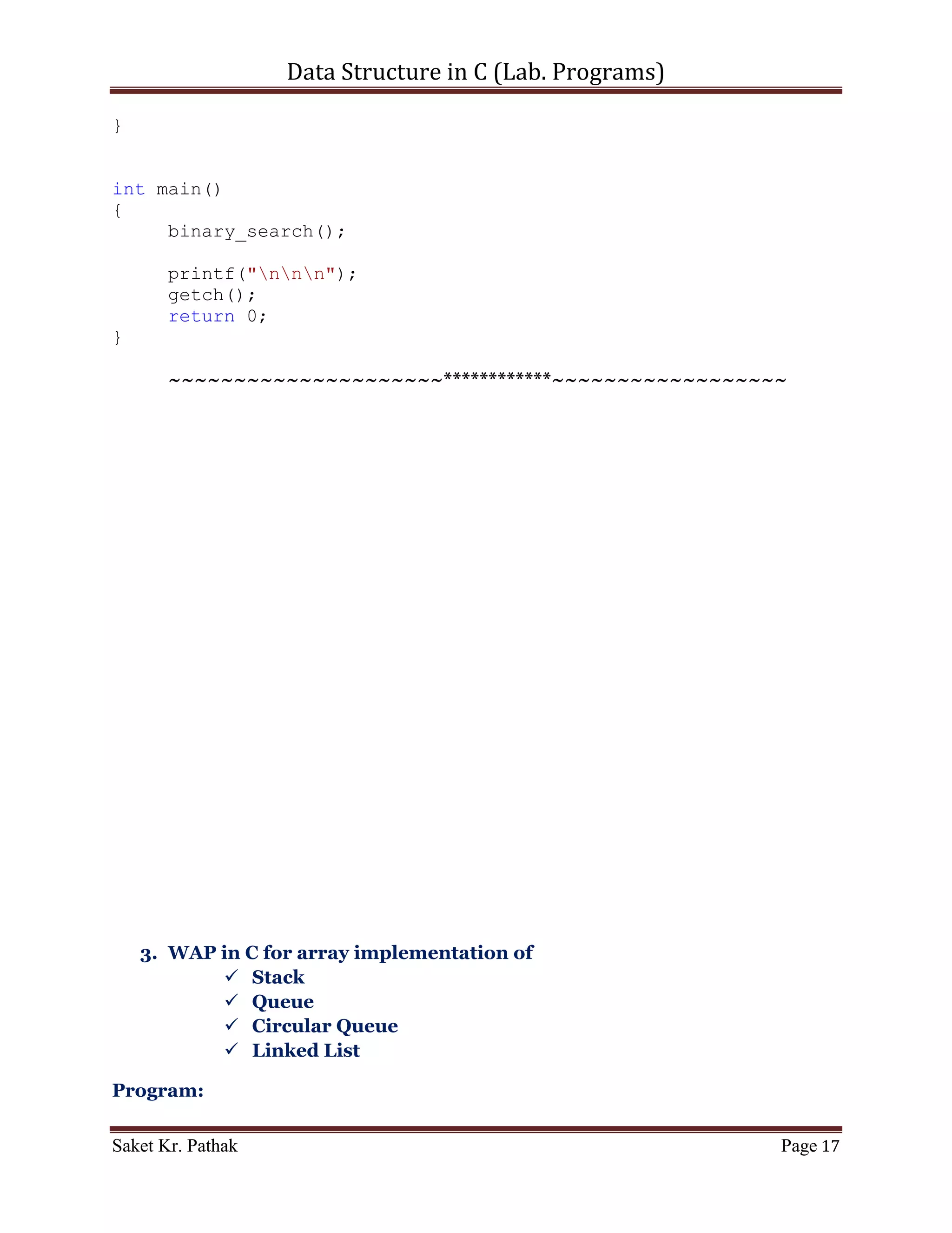 Data Structure in C (Lab. Programs)

           printf("Item not found.");
}

void get_input(int* i_storage, int i_num_item)
{
     printf("Your Storage Items are: nt");

     int i_loop_count;
     for(i_loop_count = 0; i_loop_count < i_num_item;
++i_loop_count)
     {
          printf("%d, ", i_storage[i_loop_count]);
     }

       printf("nnn");

       int i_srch_item;
       printf("Please Enter the item (number) to search: ");
       scanf("%d", &i_srch_item);

       printf("nnn");
       linear_search(i_storage, i_srch_item, i_num_item);
}

void set_argument(void)
{
     printf("WAP for Linear - Search.");
    printf("nLimitation: nt-> Items are restrickted with
integer number.nt-> Starting index of storage is 0.");
     printf("nnn");

       int i_storage[] = {1, 2, 3, 4, 5, 6, 7, 8, 9, 10};

       get_input(i_storage, (sizeof(i_storage)/sizeof(int)));
}

int main()
{
     set_argument();

       printf("nnn");
       getch();
       return 0;
}


      ~~~~~~~~~~~~~~~~~~~~~************~~~~~~~~~~~~~~~~~~

Saket Kr. Pathak                                                Page 17
 