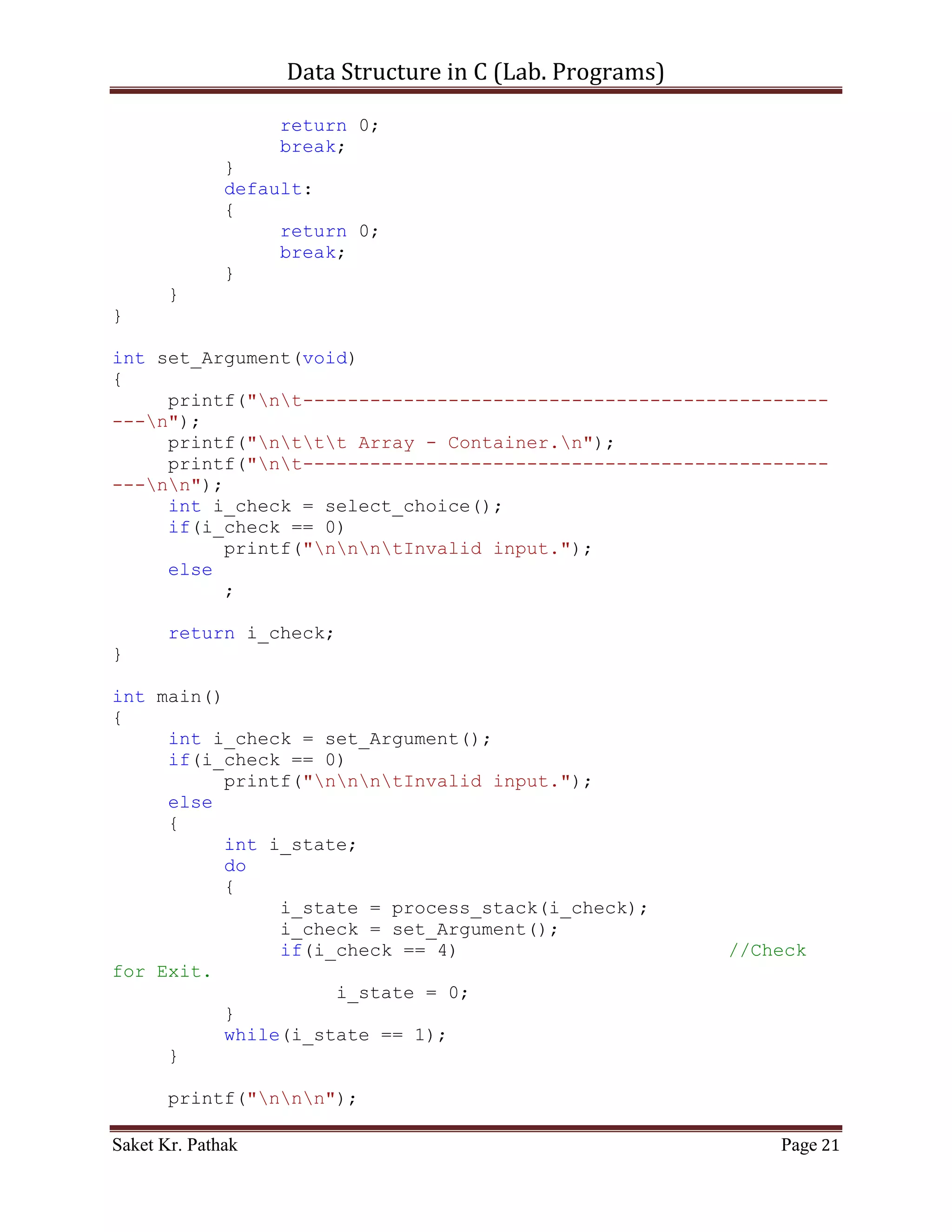 Data Structure in C (Lab. Programs)

    3. WAP in C for array implementation of
            Stack
            Queue
            Circular Queue
            Linked List

Program:

       Stack:

       Code – Snippet:

#include <stdio.h>
#include <stdbool.h>

#define STACK_SIZE 1024

int i_top = -1;
int stack[STACK_SIZE];

int select_choice(void)
{
     {
          printf("ntTo     Push Item: tt(Press) 1");
          printf("ntTo     Pop Item: tt(Press) 2");
          printf("ntTo     Display Item: t(Press) 3");
          printf("ntTo     Exit: tt(Press) 4");
     }

       int i_choice;
       printf("nntPlease Enter Your Choice: ");
       scanf("%d", &i_choice);

       if((i_choice > 0) && (i_choice < 5))
            return i_choice;
       else
            return 0;
}

int push_item(int i_item)
{
     if(i_top == (STACK_SIZE - 1))
     {
          printf("ntStack Overflow.");
          return 0;
     }
     else
Saket Kr. Pathak                                            Page 21
 