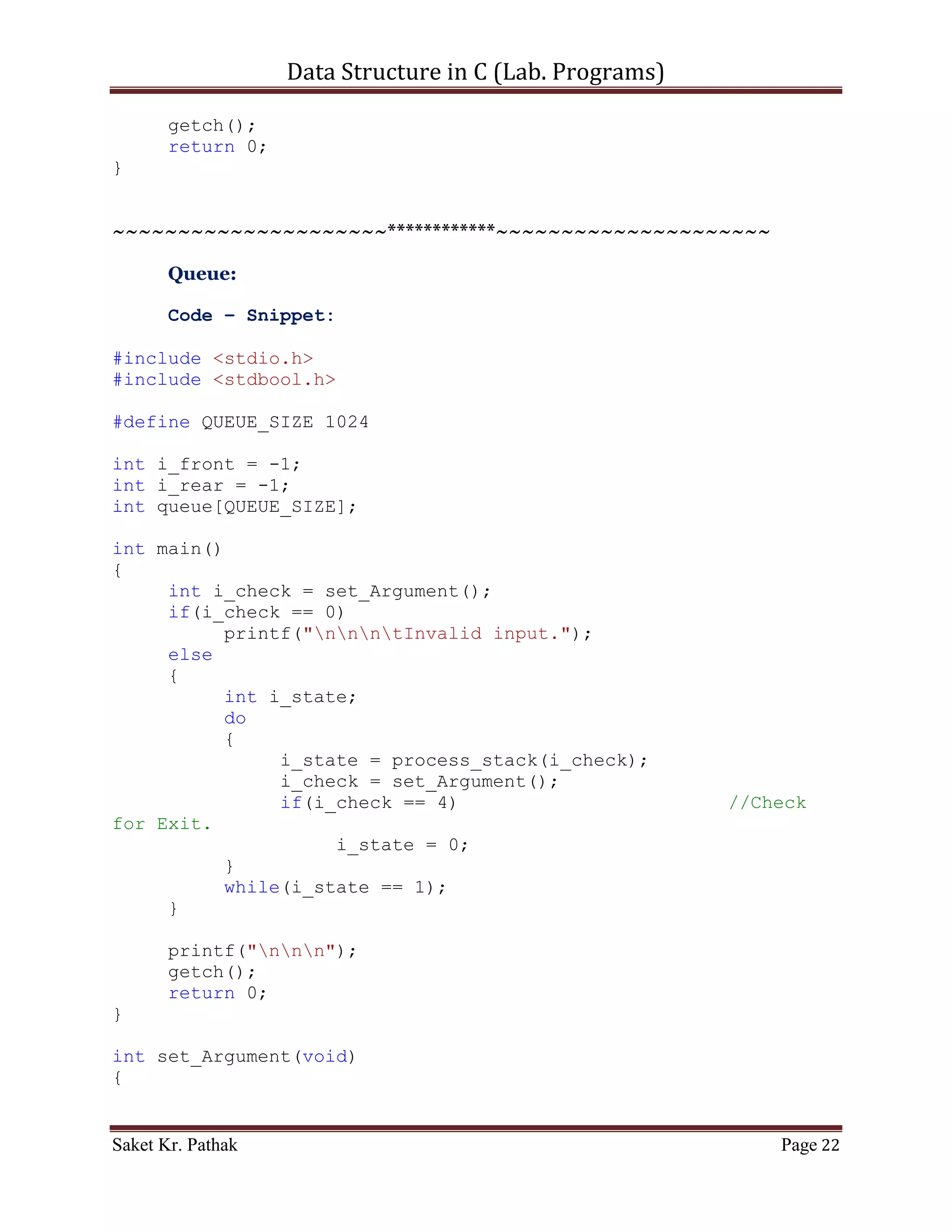 Data Structure in C (Lab. Programs)

       {
          stack[++i_top] = i_item;
          printf("ntItem - %d, has successfully pushed into
Stack.", i_item);
          return 1;
     }
}

int pop_item(int i_item)
{
     if(i_top == -1)
     {
          printf("ntStack is Underflow.");
          return 0;
     }
     else
     {
          bool b_flag = false;
          int i_count;
          for(i_count = 0; i_count <= i_top; ++i_count)
          {
               if((stack[i_count] == i_item)&&(!b_flag))
               {
                     stack[i_count] = stack[i_count+1];
                     b_flag = true;
               }
               else if(b_flag)
               {
                     stack[i_count] = stack[i_count+1];
               }
          }
          i_top = (i_count - 2);
     //Substracting: 2 = (additional loop increment + 1 deleted
item)
          return 1;
     }
}

int disp_item(void)
{
     if(i_top == -1)
     {
          printf("ntStack is Empty.");
          return 0;
     }
     else
     {

Saket Kr. Pathak                                           Page 22
 