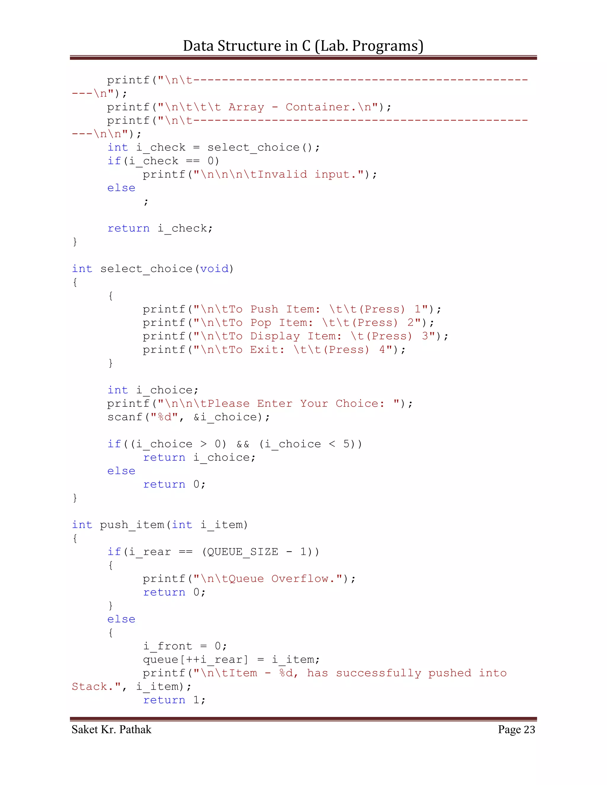 Data Structure in C (Lab. Programs)

        int i_count;
          printf("ntElements of Stack are:");
          for(i_count = 0; i_count <= i_top; ++i_count)
          {
               printf("ntIndex: %d | Item: %d", i_count,
stack[i_count]);
          }
          return 1;
     }
}

int process_stack(int i_choice)
{
     switch(i_choice)
     {
          case 1:
          {
               printf("ntTo Push Item into Stack.");
               int i_item = 0;
               printf("ntPlease Enter the item: ");
               scanf("%d", &i_item);
               int i_check = push_item(i_item);
               if(i_check == 1)
                    return 1;
               else
                    return 0;
               break;
          }
          case 2:
          {
               printf("ntTo Pop Item from Stack.");
               int i_item = 0;
               printf("ntPlease Enter the item: ");
               scanf("%d", &i_item);
               int i_check = pop_item(i_item);
               if(i_check == 1)
                    return 1;
               else
                    return 0;
               break;
          }
          case 3:
          {
               printf("ntTo Display Item of Stack.");
               int i_check = disp_item();
               if(i_check == 1)
                    return 1;

Saket Kr. Pathak                                             Page 23
 