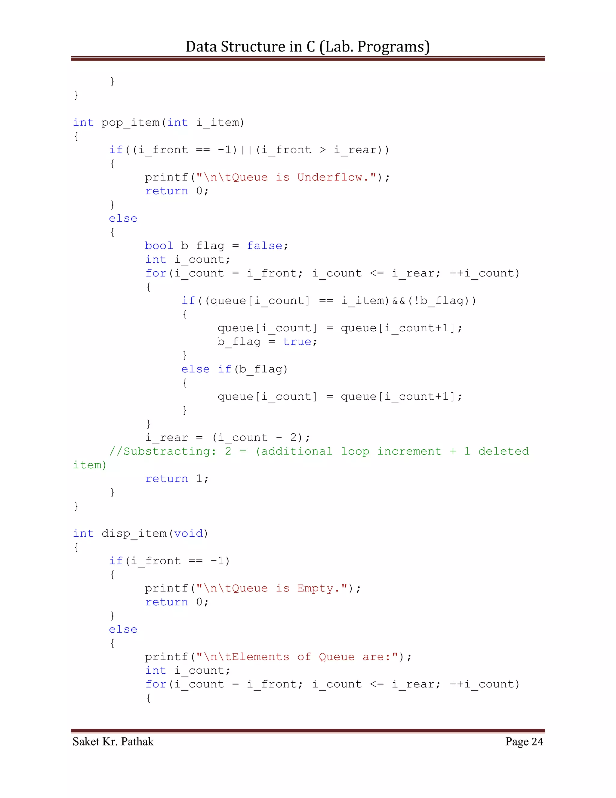 Data Structure in C (Lab. Programs)

                   else
                        return 0;
                   break;
              }
              case 4:
              {
                   printf("ntTo Exit.");
                   return 0;
                   break;
              }
              default:
              {
                   return 0;
                   break;
              }
       }
}

int set_Argument(void)
{
     printf("nt-----------------------------------------------
---n");
     printf("nttt Array - Container.n");
     printf("nt-----------------------------------------------
---nn");
     int i_check = select_choice();
     if(i_check == 0)
           printf("nnntInvalid input.");
     else
           ;

       return i_check;
}

int main()
{
     int i_check = set_Argument();
     if(i_check == 0)
           printf("nnntInvalid input.");
     else
     {
           int i_state;
           do
           {
                i_state = process_stack(i_check);
                i_check = set_Argument();
                if(i_check == 4)              //Check for Exit.

Saket Kr. Pathak                                            Page 24
 
