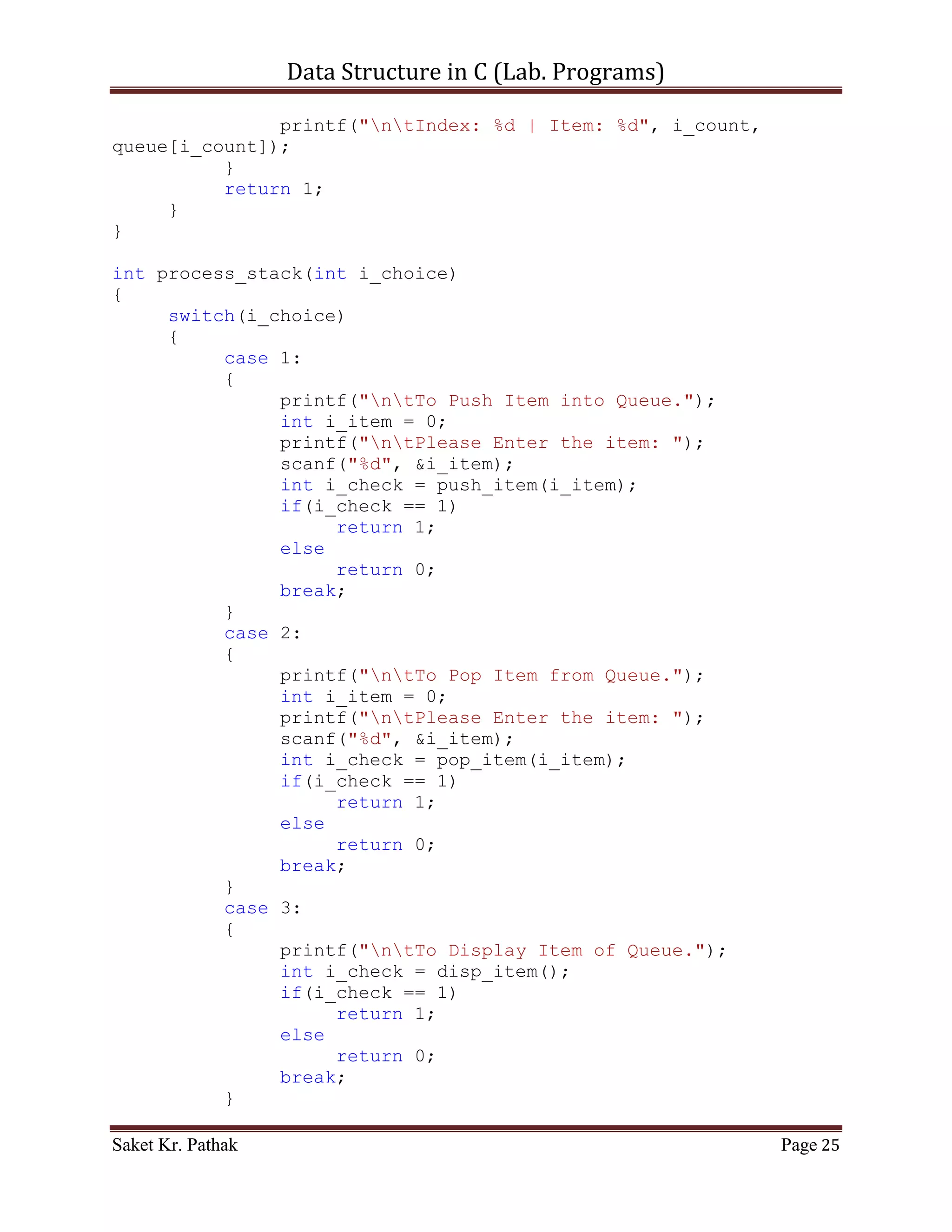 Data Structure in C (Lab. Programs)

                        i_state = 0;
              }
              while(i_state == 1);
       }

       printf("nnn");
       getch();
       return 0;
}


    ~~~~~~~~~~~~~~~~~~~~~************~~~~~~~~~~~~~~~~~~~~~


       Queue:

       Code – Snippet:

#include <stdio.h>
#include <stdbool.h>

#define QUEUE_SIZE 1024

int i_front = -1;
int i_rear = -1;
int queue[QUEUE_SIZE];

int main()
{
     int i_check = set_Argument();
     if(i_check == 0)
           printf("nnntInvalid input.");
     else
     {
           int i_state;
           do
           {
                i_state = process_stack(i_check);
                i_check = set_Argument();
                if(i_check == 4)                         //Check
for Exit.
                     i_state = 0;
           }
           while(i_state == 1);
     }

       printf("nnn");

Saket Kr. Pathak                                             Page 25
 