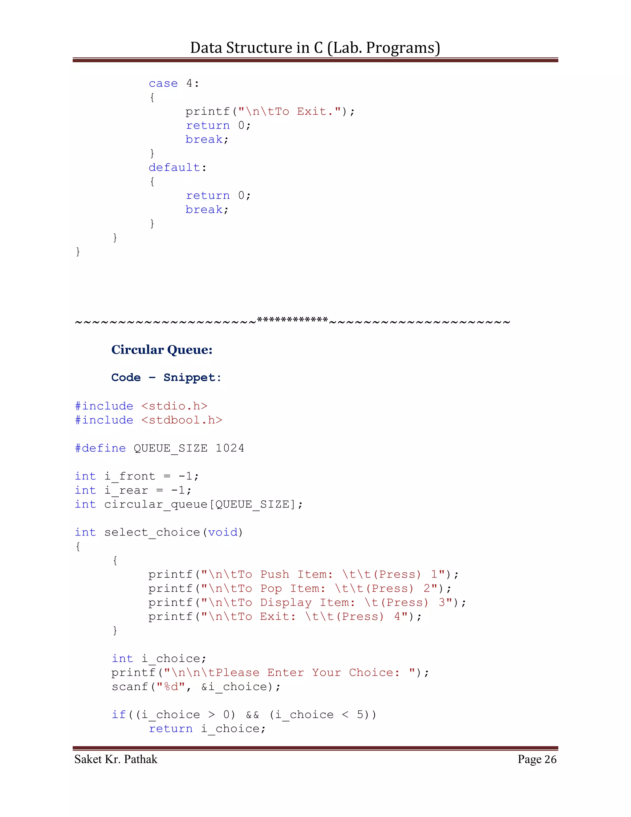 Data Structure in C (Lab. Programs)

       getch();
       return 0;
}

int set_Argument(void)
{
     printf("nt-----------------------------------------------
---n");
     printf("nttt Array - Container.n");
     printf("nt-----------------------------------------------
---nn");
     int i_check = select_choice();
     if(i_check == 0)
           printf("nnntInvalid input.");
     else
           ;

       return i_check;
}

int select_choice(void)
{
     {
          printf("ntTo    Push Item: tt(Press) 1");
          printf("ntTo    Pop Item: tt(Press) 2");
          printf("ntTo    Display Item: t(Press) 3");
          printf("ntTo    Exit: tt(Press) 4");
     }

       int i_choice;
       printf("nntPlease Enter Your Choice: ");
       scanf("%d", &i_choice);

       if((i_choice > 0) && (i_choice < 5))
            return i_choice;
       else
            return 0;
}

int push_item(int i_item)
{
     if(i_rear == (QUEUE_SIZE - 1))
     {
          printf("ntQueue Overflow.");
          return 0;
     }
     else

Saket Kr. Pathak                                           Page 26
 