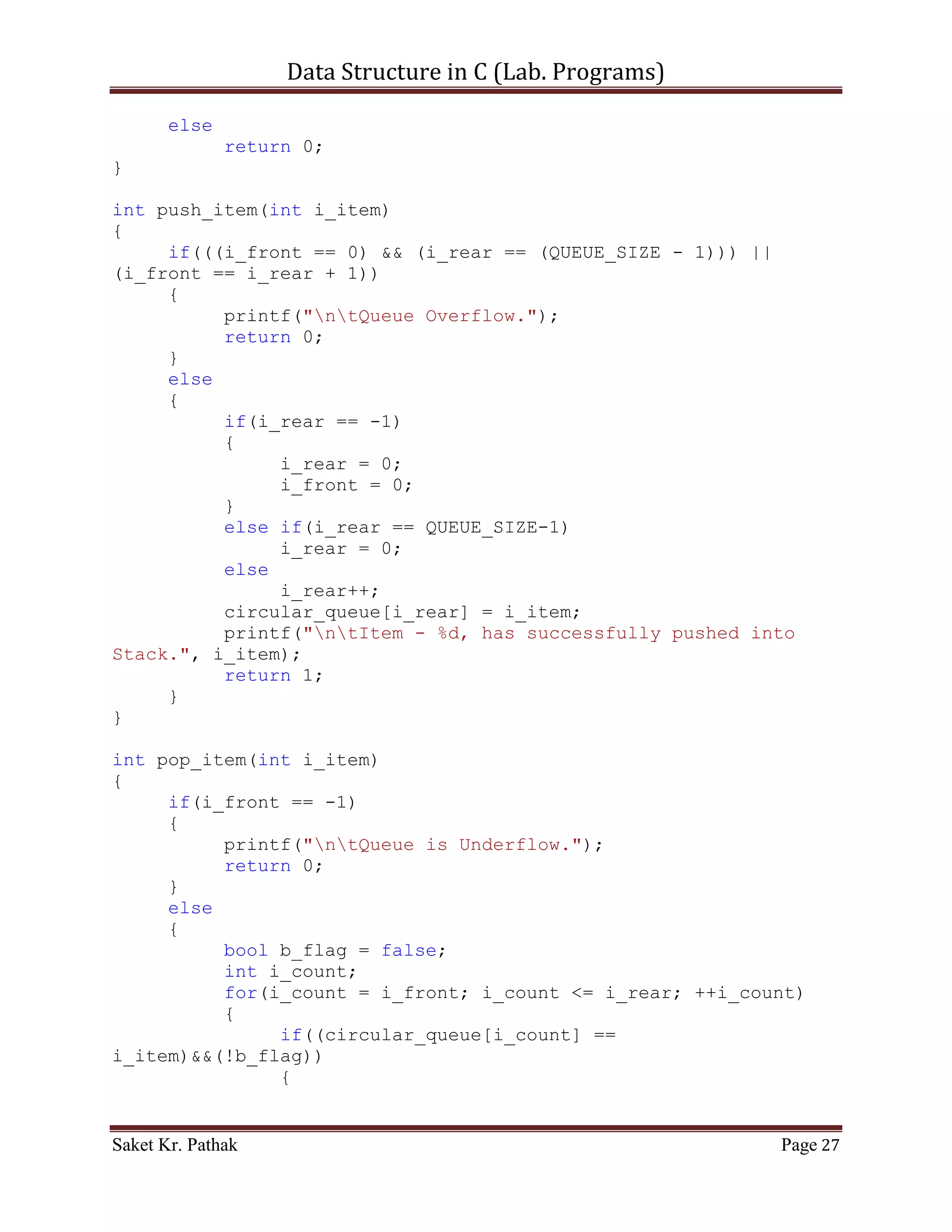 Data Structure in C (Lab. Programs)

       {
          i_front = 0;
          queue[++i_rear] = i_item;
          printf("ntItem - %d, has successfully pushed into
Stack.", i_item);
          return 1;
     }
}

int pop_item(int i_item)
{
     if((i_front == -1)||(i_front > i_rear))
     {
          printf("ntQueue is Underflow.");
          return 0;
     }
     else
     {
          bool b_flag = false;
          int i_count;
          for(i_count = i_front; i_count <= i_rear; ++i_count)
          {
               if((queue[i_count] == i_item)&&(!b_flag))
               {
                    queue[i_count] = queue[i_count+1];
                    b_flag = true;
               }
               else if(b_flag)
               {
                    queue[i_count] = queue[i_count+1];
               }
          }
          i_rear = (i_count - 2);
     //Substracting: 2 = (additional loop increment + 1 deleted
item)
          return 1;
     }
}

int disp_item(void)
{
     if(i_front == -1)
     {
          printf("ntQueue is Empty.");
          return 0;
     }
     else

Saket Kr. Pathak                                           Page 27
 