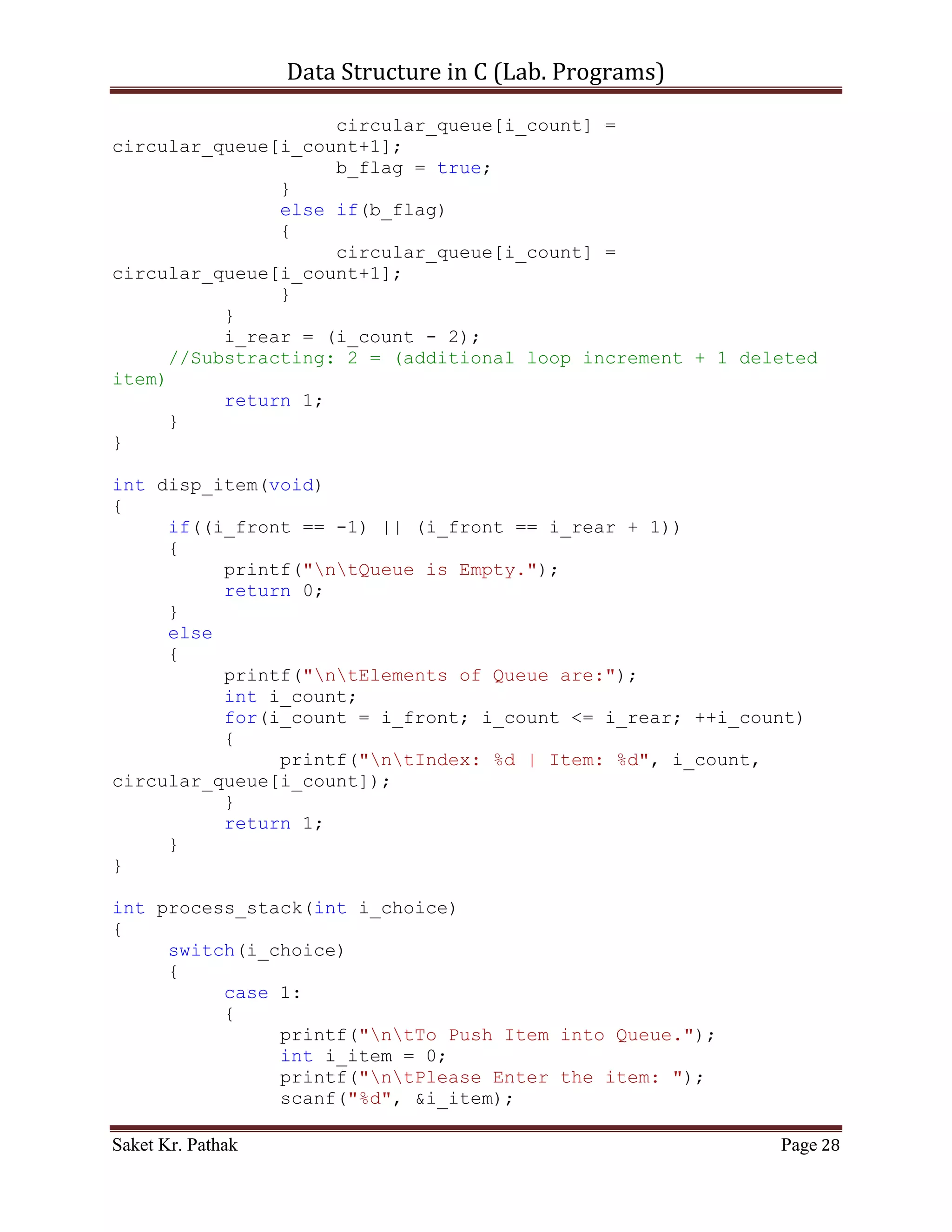 Data Structure in C (Lab. Programs)

       {
          printf("ntElements of Queue are:");
          int i_count;
          for(i_count = i_front; i_count <= i_rear; ++i_count)
          {
               printf("ntIndex: %d | Item: %d", i_count,
queue[i_count]);
          }
          return 1;
     }
}

int process_stack(int i_choice)
{
     switch(i_choice)
     {
          case 1:
          {
               printf("ntTo Push Item into Queue.");
               int i_item = 0;
               printf("ntPlease Enter the item: ");
               scanf("%d", &i_item);
               int i_check = push_item(i_item);
               if(i_check == 1)
                    return 1;
               else
                    return 0;
               break;
          }
          case 2:
          {
               printf("ntTo Pop Item from Queue.");
               int i_item = 0;
               printf("ntPlease Enter the item: ");
               scanf("%d", &i_item);
               int i_check = pop_item(i_item);
               if(i_check == 1)
                    return 1;
               else
                    return 0;
               break;
          }
          case 3:
          {
               printf("ntTo Display Item of Queue.");
               int i_check = disp_item();
               if(i_check == 1)

Saket Kr. Pathak                                           Page 28
 