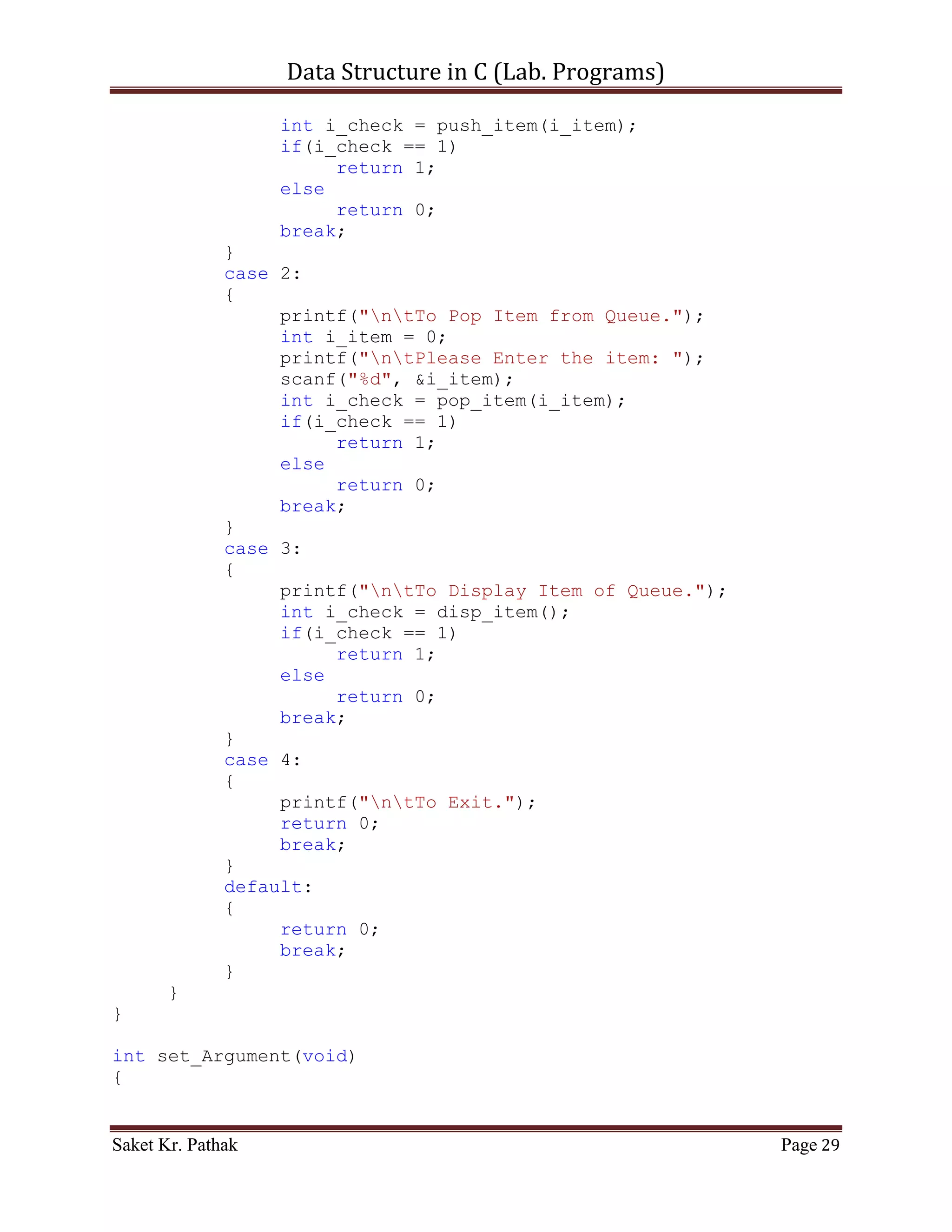 Data Structure in C (Lab. Programs)

                          return 1;
                   else
                        return 0;
                   break;
              }
              case 4:
              {
                   printf("ntTo Exit.");
                   return 0;
                   break;
              }
              default:
              {
                   return 0;
                   break;
              }
       }
}


    ~~~~~~~~~~~~~~~~~~~~~************~~~~~~~~~~~~~~~~~~~~~


       Circular Queue:

       Code – Snippet:

#include <stdio.h>
#include <stdbool.h>

#define QUEUE_SIZE 1024

int i_front = -1;
int i_rear = -1;
int circular_queue[QUEUE_SIZE];

int select_choice(void)
{
     {
          printf("ntTo      Push Item: tt(Press) 1");
          printf("ntTo      Pop Item: tt(Press) 2");
          printf("ntTo      Display Item: t(Press) 3");
          printf("ntTo      Exit: tt(Press) 4");
     }

       int i_choice;
       printf("nntPlease Enter Your Choice: ");

Saket Kr. Pathak                                             Page 29
 