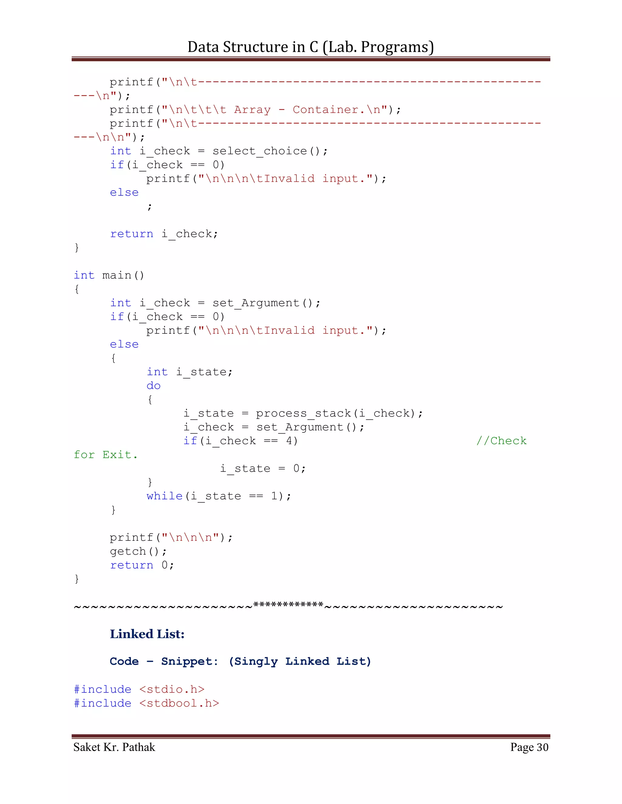 Data Structure in C (Lab. Programs)

       scanf("%d", &i_choice);

       if((i_choice > 0) && (i_choice < 5))
            return i_choice;
       else
            return 0;
}

int push_item(int i_item)
{
     if(((i_front == 0) && (i_rear == (QUEUE_SIZE - 1))) ||
(i_front == i_rear + 1))
     {
          printf("ntQueue Overflow.");
          return 0;
     }
     else
     {
          if(i_rear == -1)
          {
               i_rear = 0;
               i_front = 0;
          }
          else if(i_rear == QUEUE_SIZE-1)
               i_rear = 0;
          else
               i_rear++;
          circular_queue[i_rear] = i_item;
          printf("ntItem - %d, has successfully pushed into
Stack.", i_item);
          return 1;
     }
}

int pop_item(int i_item)
{
     if(i_front == -1)
     {
          printf("ntQueue is Underflow.");
          return 0;
     }
     else
     {
          bool b_flag = false;
          int i_count;
          for(i_count = i_front; i_count <= i_rear; ++i_count)
          {

Saket Kr. Pathak                                           Page 30
 